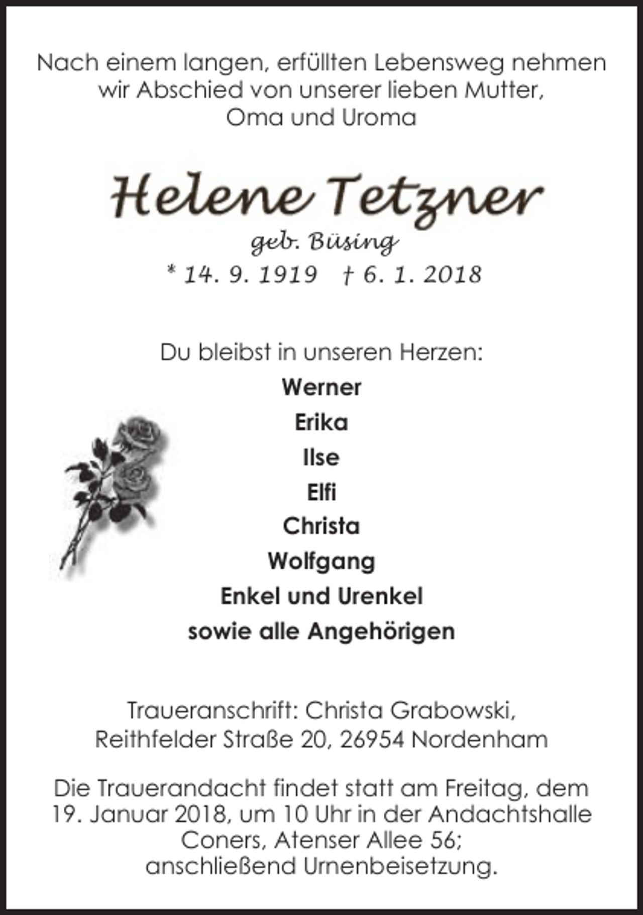 <p>Nach einem langen, erfüllten Lebensweg nehmen<br />wir Abschied von unserer lieben Mutter,<br />Oma und Uroma</p><p>geb. Büsing<br />* 14. 9. 1919 † 6. 1. 2018</p><p>Du bleibst in unseren Herzen:<br />Werner<br />Erika<br />Ilse<br />Elfi<br />Christa<br />Wolfgang<br />Enkel und Urenkel<br />sowie alle Angehörigen<br />Traueranschrift: Christa Grabowski,<br />Reithfelder Straße 20, 26954 Nordenham<br />Die Trauerandacht findet statt am Freitag, dem<br />19. Januar 2018, um 10 Uhr in der Andachtshalle<br />Coners, Atenser Allee 56;<br />anschließend Urnenbeisetzung.</p>