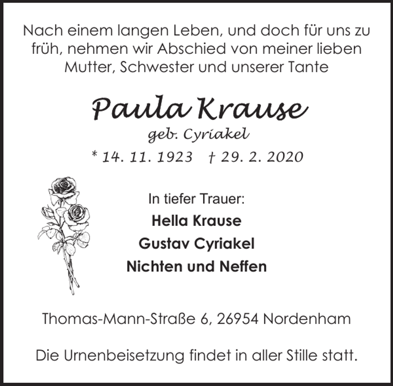 <p>Nach einem langen Leben, und doch für uns zu<br />früh, nehmen wir Abschied von meiner lieben<br />Mutter, Schwester und unserer Tante</p><p>geb. Cyriakel<br />* 14. 11. 1923</p><p>† 29. 2. 2020</p><p>In tiefer Trauer:</p><p>Hella Krause<br />Gustav Cyriakel<br />Nichten und Neffen<br />Thomas-Mann-Straße 6, 26954 Nordenham<br />Die Urnenbeisetzung findet in aller Stille statt.</p>