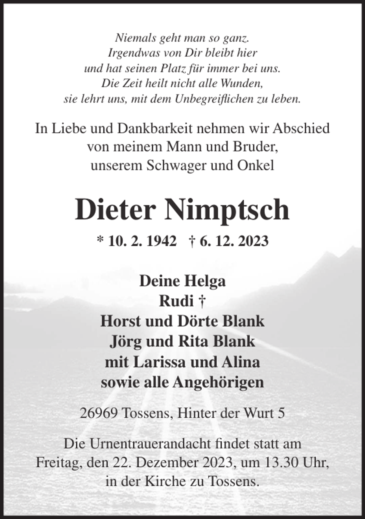 <p>Niemals geht man so ganz.<br />Irgendwas von Dir bleibt hier<br />und hat seinen Platz für immer bei uns.<br />Die Zeit heilt nicht alle Wunden,<br />sie lehrt uns, mit dem Unbegreiflichen zu leben.</p><p>In Liebe und Dankbarkeit nehmen wir Abschied<br />von meinem Mann und Bruder,<br />unserem Schwager und Onkel</p><p>Dieter Nimptsch<br />* 10. 2. 1942 † 6. 12. 2023</p><p>Deine Helga<br />Rudi †<br />Horst und Dörte Blank<br />Jörg und Rita Blank<br />mit Larissa und Alina<br />sowie alle Angehörigen<br />26969 Tossens, Hinter der Wurt 5<br />Die Urnentrauerandacht findet statt am<br />Freitag, den 22. Dezember 2023, um 13.30 Uhr,<br />in der Kirche zu Tossens.</p>