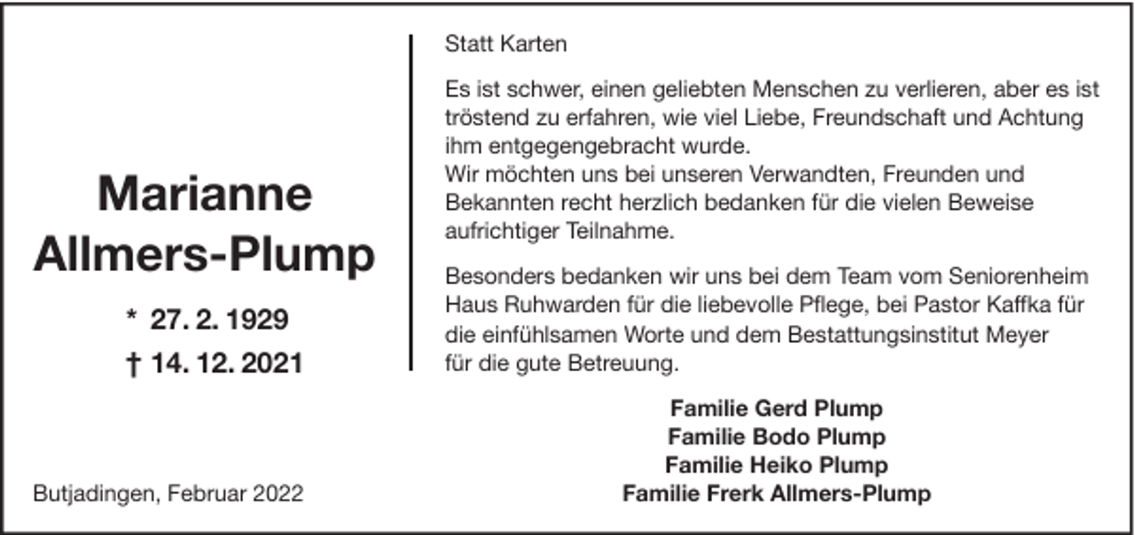 <p>Statt Karten</p><p>Marianne<br />Allmers-Plump<br />* 27. 2. 1929<br />† 14. 12. 2021</p><p>Butjadingen, Februar 2022</p><p>Es ist schwer, einen geliebten Menschen zu verlieren, aber es ist<br />tröstend zu erfahren, wie viel Liebe, Freundschaft und Achtung<br />ihm entgegengebracht wurde.<br />Wir möchten uns bei unseren Verwandten, Freunden und<br />Bekannten recht herzlich bedanken für die vielen Beweise<br />aufrichtiger Teilnahme.<br />Besonders bedanken wir uns bei dem Team vom Seniorenheim<br />Haus Ruhwarden für die liebevolle Pﬂege, bei Pastor Kaffka für<br />die einfühlsamen Worte und dem Bestattungsinstitut Meyer<br />für die gute Betreuung.<br />Familie Gerd Plump<br />Familie Bodo Plump<br />Familie Heiko Plump<br />Familie Frerk Allmers-Plump</p>