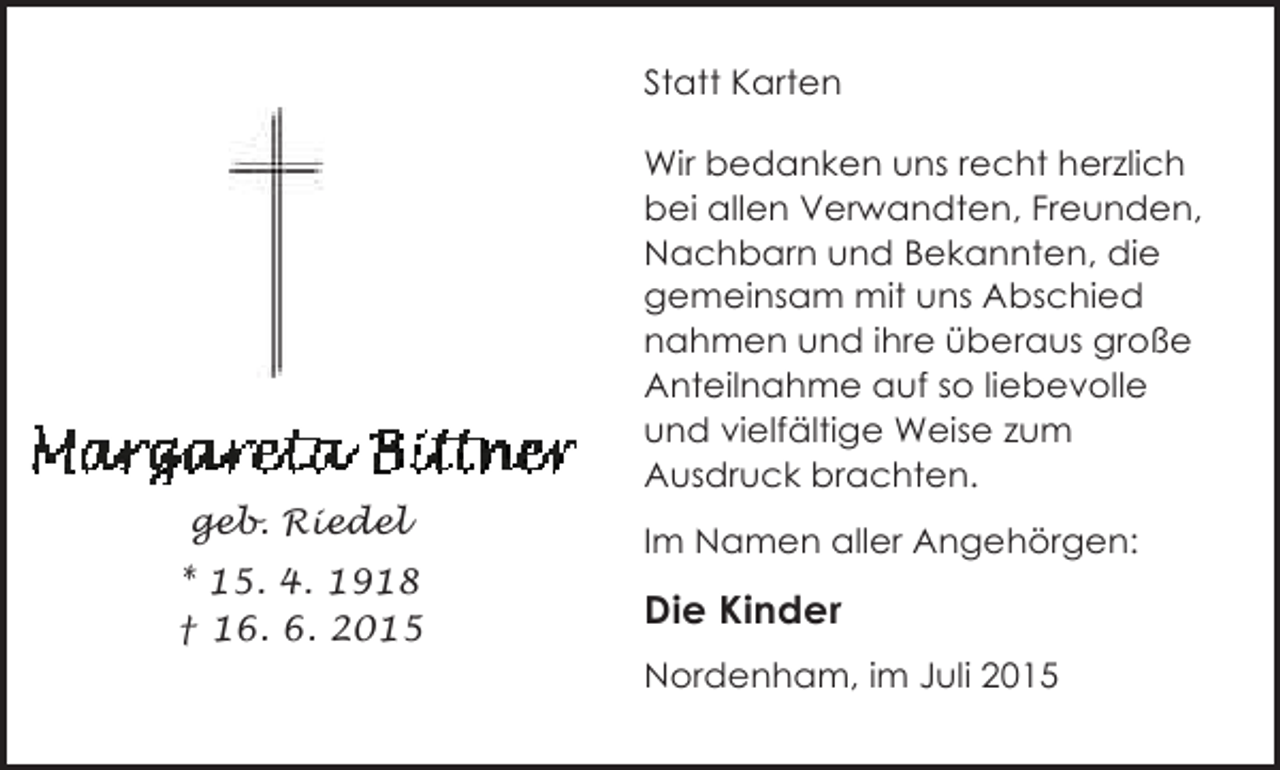 <p>Statt Karten<br />Wir bedanken uns recht herzlich<br />bei allen Verwandten, Freunden,<br />Nachbarn und Bekannten, die<br />gemeinsam mit uns Abschied<br />nahmen und ihre überaus große<br />Anteilnahme auf so liebevolle<br />und vielfältige Weise zum<br />Ausdruck brachten.<br />geb. Riedel<br />* 15. 4. 1918<br />† 16. 6. 2015</p><p>Im Namen aller Angehörgen:</p><p>Die Kinder<br />Nordenham, im Juli 2015</p>