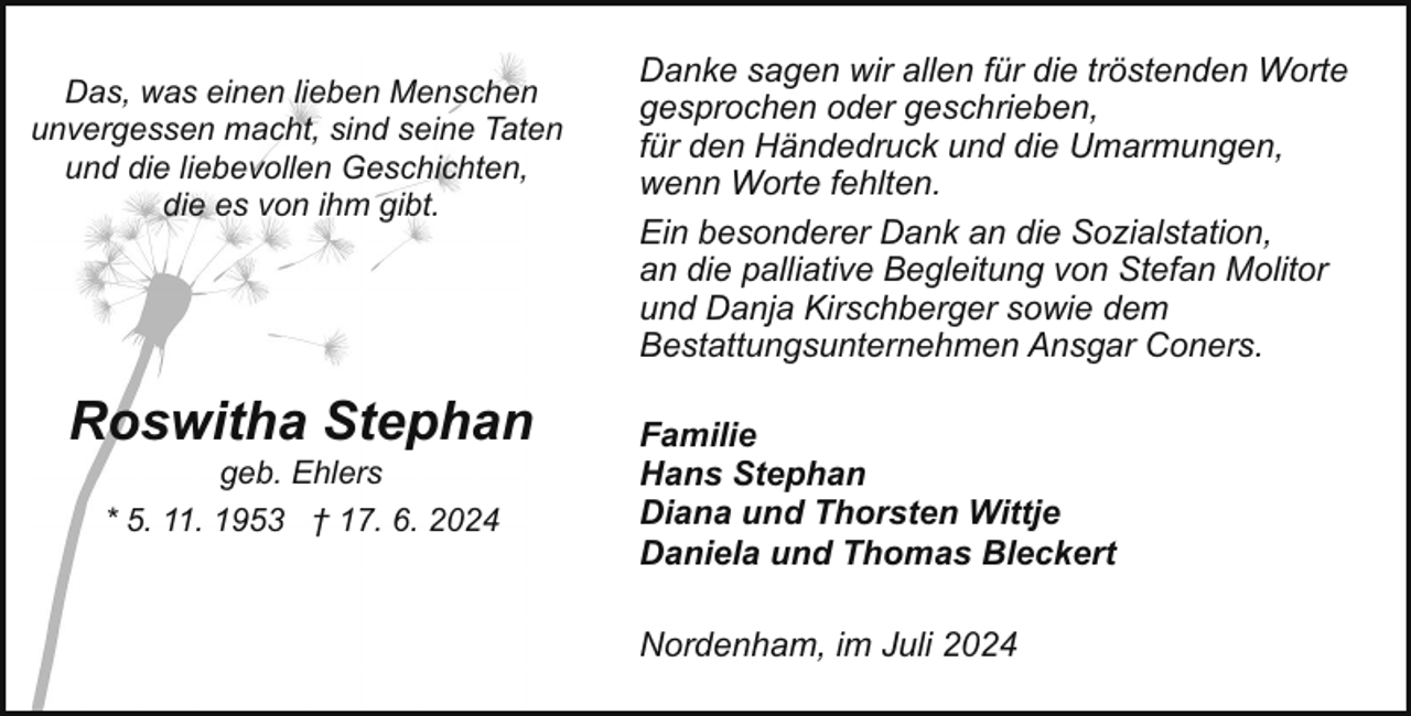<p>Das, was einen lieben Menschen<br />unvergessen macht, sind seine Taten<br />und die liebevollen Geschichten,<br />die es von ihm gibt.</p><p>Roswitha Stephan<br />geb. Ehlers<br />* 5. 11. 1953 † 17. 6. 2024</p><p>Danke sagen wir allen für die tröstenden Worte<br />gesprochen oder geschrieben,<br />für den Händedruck und die Umarmungen,<br />wenn Worte fehlten.<br />Ein besonderer Dank an die Sozialstation,<br />an die palliative Begleitung von Stefan Molitor<br />und Danja Kirschberger sowie dem<br />Bestattungsunternehmen Ansgar Coners.<br />Familie<br />Hans Stephan<br />Diana und Thorsten Wittje<br />Daniela und Thomas Bleckert<br />Nordenham, im Juli 2024</p>