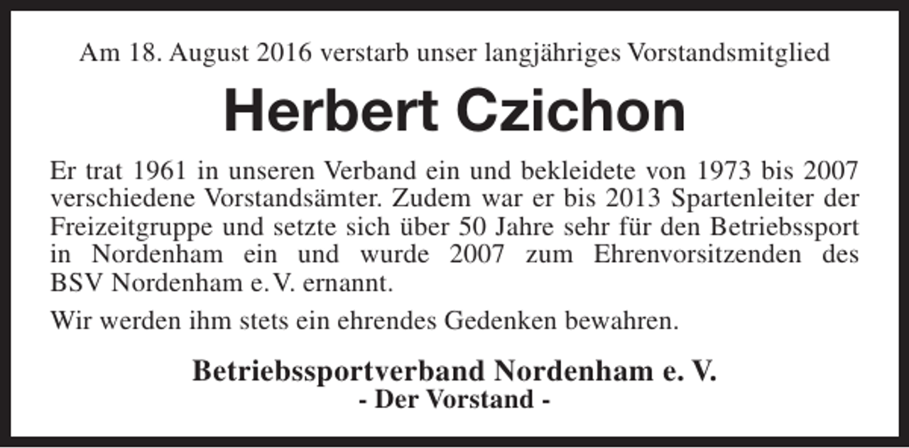 <p>Am 18. August 2016 verstarb unser langjähriges Vorstandsmitglied</p><p>Herbert Czichon<br />Er trat 1961 in unseren Verband ein und bekleidete von 1973 bis 2007<br />verschiedene Vorstandsämter. Zudem war er bis 2013 Spartenleiter der<br />Freizeitgruppe und setzte sich über 50 Jahre sehr für den Betriebssport<br />in Nordenham ein und wurde 2007 zum Ehrenvorsitzenden des<br />BSV Nordenham e.V. ernannt.<br />Wir werden ihm stets ein ehrendes Gedenken bewahren.</p><p>Betriebssportverband Nordenham e. V.<br />- Der Vorstand -</p>