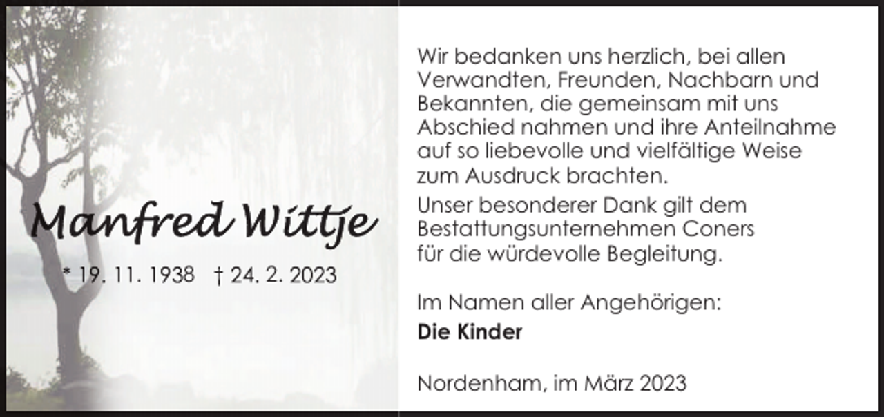 <p>.</p><p>8</p><p>2.</p><p>Wir bedanken uns herzlich, bei allen<br />Verwandten, Freunden, Nachbarn und<br />Bekannten, die gemeinsam mit uns<br />Abschied nahmen und ihre Anteilnahme<br />auf so liebevolle und vielfältige Weise<br />zum Ausdruck brachten.<br />Unser besonderer Dank gilt dem<br />Bestattungsunternehmen Coners<br />für die würdevolle Begleitung.<br />Im Namen aller Angehörigen:<br />Die Kinder<br />Nordenham, im März 2023</p>