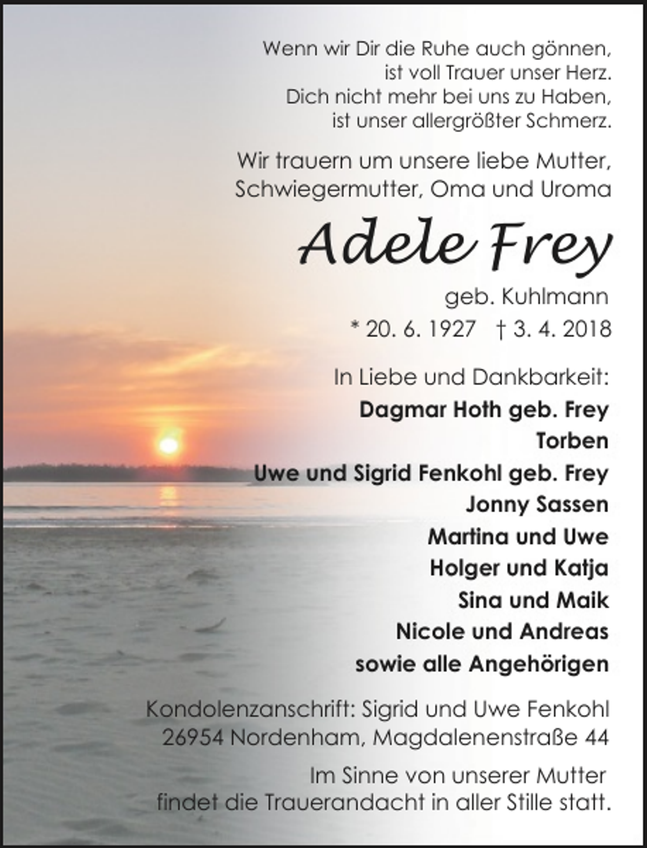 <p>Wenn wir Dir die Ruhe auch gönnen,<br />ist voll Trauer unser Herz.<br />Dich nicht mehr bei uns zu Haben,<br />ist unser allergrößter Schmerz.</p><p>Wir trauern um unsere liebe Mutter,<br />Schwiegermutter, Oma und Uroma</p><p>Adele Frey</p><p>geb. Kuhlmann<br />* 20. 6. 1927 † 3. 4. 2018</p><p>In Liebe und Dankbarkeit:<br />Dagmar Hoth geb. Frey<br />Torben<br />Uwe und Sigrid Fenkohl geb. Frey<br />Jonny Sassen<br />Martina und Uwe<br />Holger und Katja<br />Sina und Maik<br />Nicole und Andreas<br />sowie alle Angehörigen<br />Kondolenzanschrift: Sigrid und Uwe Fenkohl<br />26954 Nordenham, Magdalenenstraße 44<br />Im Sinne von unserer Mutter<br />findet die Trauerandacht in aller Stille statt.</p>