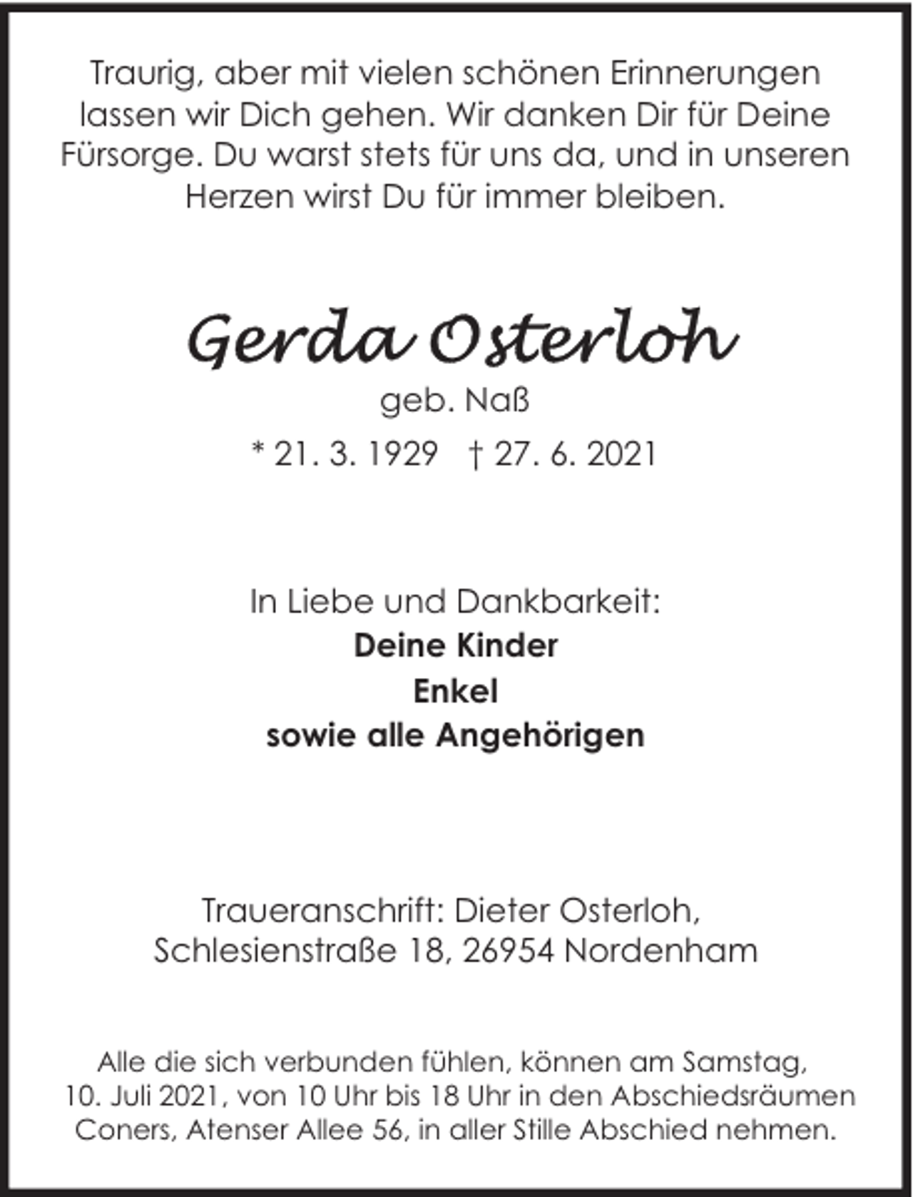 <p>Traurig, aber mit vielen schönen Erinnerungen<br />lassen wir Dich gehen. Wir danken Dir für Deine<br />Fürsorge. Du warst stets für uns da, und in unseren<br />Herzen wirst Du für immer bleiben.</p><p>geb. Naß<br />* 21. 3. 1929 † 27. 6. 2021</p><p>In Liebe und Dankbarkeit:<br />Deine Kinder<br />Enkel<br />sowie alle Angehörigen</p><p>Traueranschrift: Dieter Osterloh,<br />Schlesienstraße 18, 26954 Nordenham<br />Alle die sich verbunden fühlen, können am Samstag,<br />10. Juli 2021, von 10 Uhr bis 18 Uhr in den Abschiedsräumen<br />Coners, Atenser Allee 56, in aller Stille Abschied nehmen.</p>
