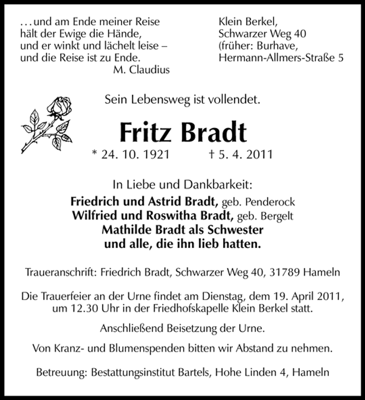 <p>. . . und am Ende meiner Reise hält der Ewige die Hände, und er winkt und lächelt leise – und die Reise ist zu Ende. M. Claudius</p><p>Klein Berkel, Schwarzer Weg 40 (früher: Burhave, Hermann-Allmers-Straße 5</p><p>Sein Lebensweg ist vollendet.</p><p>* 24. 10. 1921</p><p>Fritz Bradt</p><p>† 5. 4. 2011</p><p>In Liebe und Dankbarkeit: Friedrich und Astrid Bradt, geb. Penderock Wilfried und Roswitha Bradt, geb. Bergelt Mathilde Bradt als Schwester und alle, die ihn lieb hatten.<br />Traueranschrift: Friedrich Bradt, Schwarzer Weg 40, 31789 Hameln Die Trauerfeier an der Urne ﬁndet am Dienstag, dem 19. April 2011, um 12.30 Uhr in der Friedhofskapelle Klein Berkel statt. Anschließend Beisetzung der Urne. Von Kranz- und Blumenspenden bitten wir Abstand zu nehmen. Betreuung: Bestattungsinstitut Bartels, Hohe Linden 4, Hameln</p>
