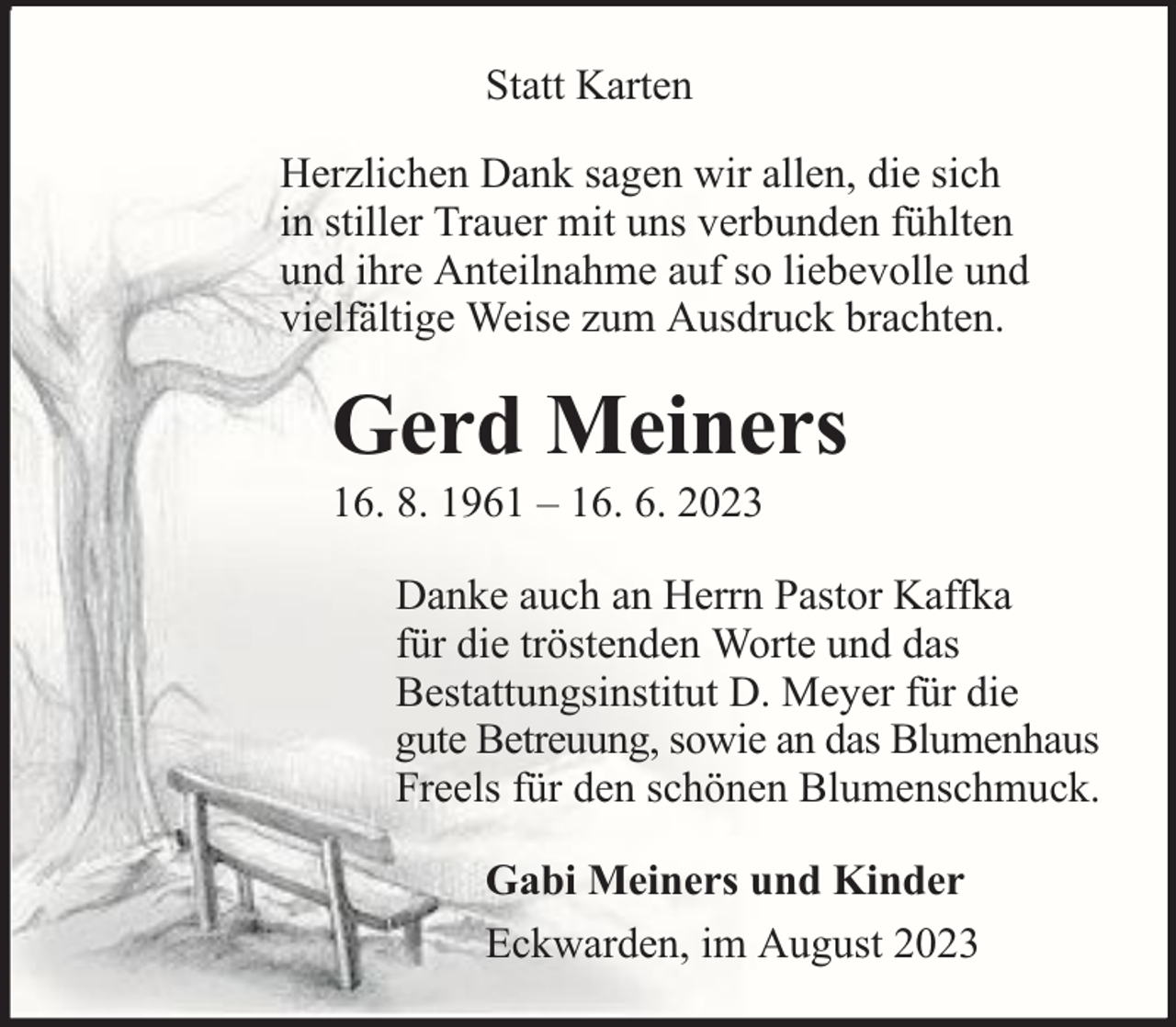 <p>Statt Karten<br />Herzlichen Dank sagen wir allen, die sich<br />in stiller Trauer mit uns verbunden fühlten<br />und ihre Anteilnahme auf so liebevolle und<br />vielfältige Weise zum Ausdruck brachten.</p><p>Gerd Meiners</p><p>16. 8. 1961 – 16. 6. 2023</p><p>Danke auch an Herrn Pastor Kaffka<br />für die tröstenden Worte und das<br />Bestattungsinstitut D. Meyer für die<br />gute Betreuung, sowie an das Blumenhaus<br />Freels für den schönen Blumenschmuck.<br />Gabi Meiners und Kinder<br />Eckwarden, im August 2023</p>