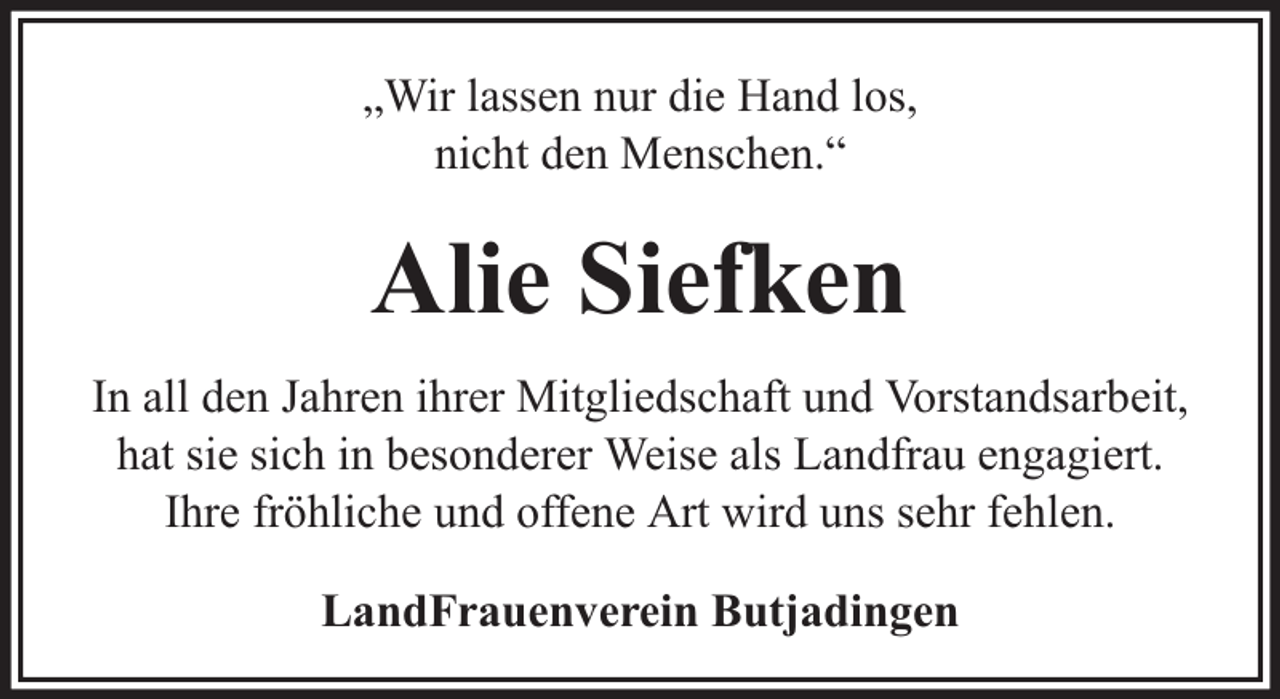 <p>„Wir lassen nur die Hand los,<br />nicht den Menschen.“</p><p>Alie Siefken<br />In all den Jahren ihrer Mitgliedschaft und Vorstandsarbeit,<br />hat sie sich in besonderer Weise als Landfrau engagiert.<br />Ihre fröhliche und offene Art wird uns sehr fehlen.<br />LandFrauenverein Butjadingen</p>