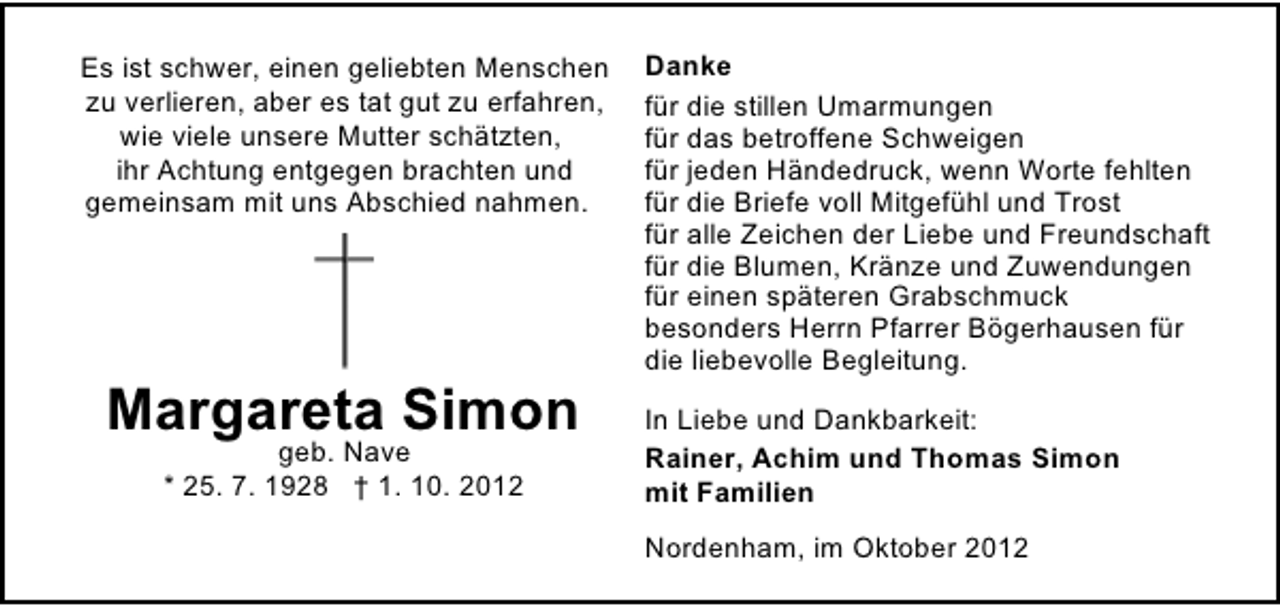 <p>Es ist schwer, einen geliebten Menschen<br />zu verlieren, aber es tat gut zu erfahren,<br />wie viele unsere Mutter schätzten,<br />ihr Achtung entgegen brachten und<br />gemeinsam mit uns Abschied nahmen.</p><p>Margareta Simon<br />geb. Nave<br />* 25. 7. 1928 † 1. 10. 2012</p><p>Danke<br />für die stillen Umarmungen<br />für das betroffene Schweigen<br />für jeden Händedruck, wenn Worte fehlten<br />für die Briefe voll Mitgefühl und Trost<br />für alle Zeichen der Liebe und Freundschaft<br />für die Blumen, Kränze und Zuwendungen<br />für einen späteren Grabschmuck<br />besonders Herrn Pfarrer Bögerhausen für<br />die liebevolle Begleitung.<br />In Liebe und Dankbarkeit:<br />Rainer, Achim und Thomas Simon<br />mit Familien<br />Nordenham, im Oktober 2012</p>