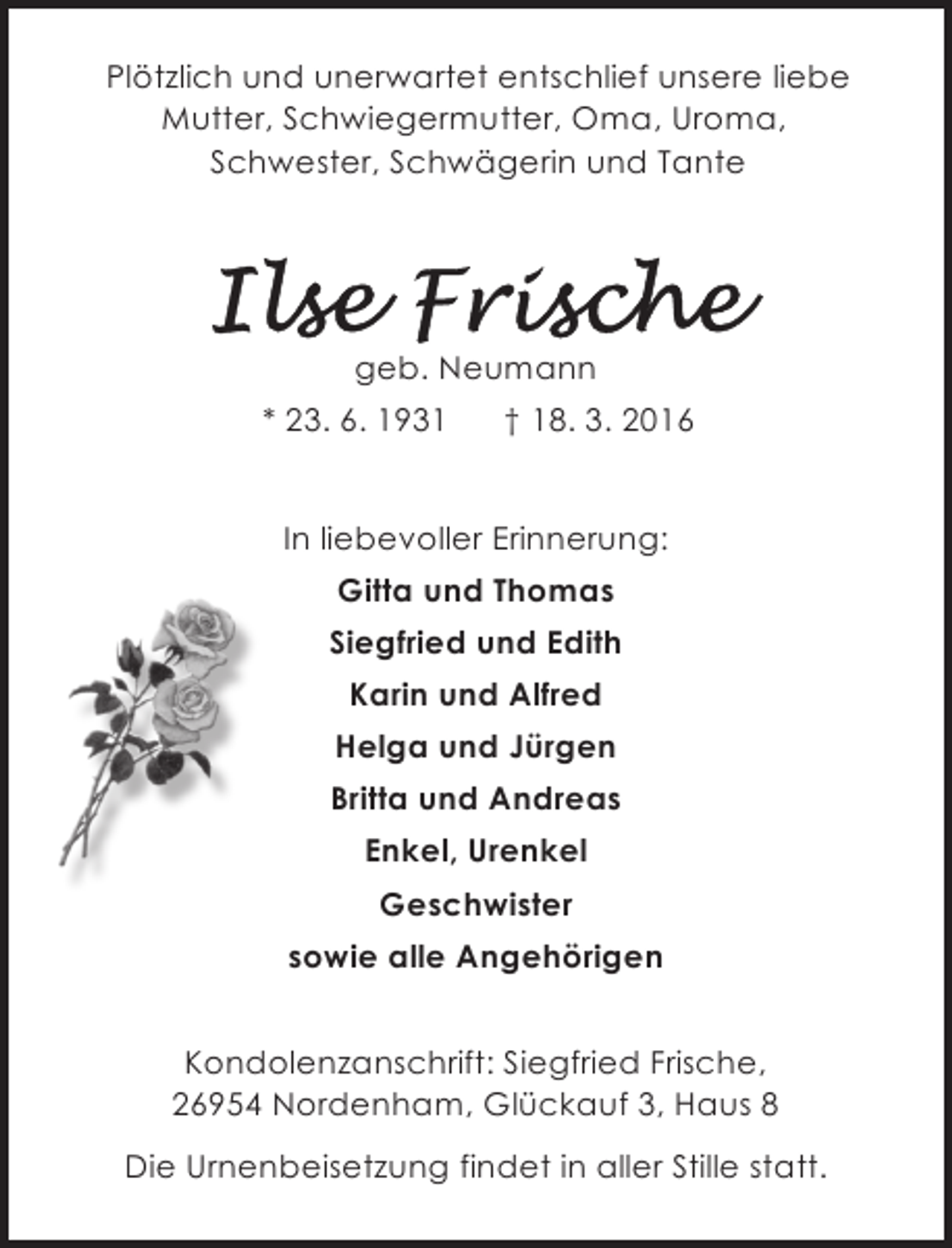 <p>Plötzlich und unerwartet entschlief unsere liebe<br />Mutter, Schwiegermutter, Oma, Uroma,<br />Schwester, Schwägerin und Tante</p>
<p>geb. Neumann<br />* 23. 6. 1931</p>
<p>† 18. 3. 2016</p>
<p>In liebevoller Erinnerung:<br />Gitta und Thomas<br />Siegfried und Edith<br />Karin und Alfred<br />Helga und Jürgen<br />Britta und Andreas<br />Enkel, Urenkel<br />Geschwister<br />sowie alle Angehörigen<br />Kondolenzanschrift: Siegfried Frische,<br />26954 Nordenham, Glückauf 3, Haus 8<br />Die Urnenbeisetzung findet in aller Stille statt.</p>
