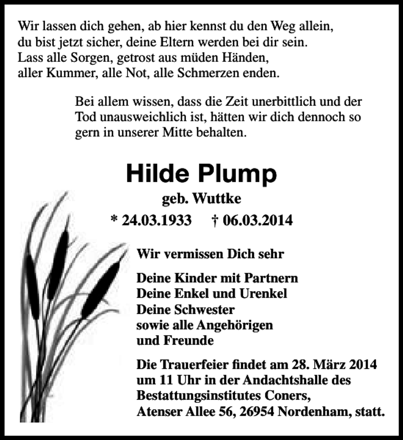 <p>Wir lassen dich gehen, ab hier kennst du den Weg allein,<br />du bist jetzt sicher, deine Eltern werden bei dir sein.<br />Lass alle Sorgen, getrost aus müden Händen,<br />aller Kummer, alle Not, alle Schmerzen enden.<br />Bei allem wissen, dass die Zeit unerbittlich und der<br />Tod unausweichlich ist, hätten wir dich dennoch so<br />gern in unserer Mitte behalten.</p><p>Hilde Plump</p><p>geb. Wuttke<br />* 24.03.1933 † 06.03.2014<br />Wir vermissen Dich sehr<br />Deine Kinder mit Partnern<br />Deine Enkel und Urenkel<br />Deine Schwester<br />sowie alle Angehörigen<br />und Freunde<br />Die Trauerfeier findet am 28. März 2014<br />um 11 Uhr in der Andachtshalle des<br />Bestattungsinstitutes Coners,<br />Atenser Allee 56, 26954 Nordenham, statt.</p>