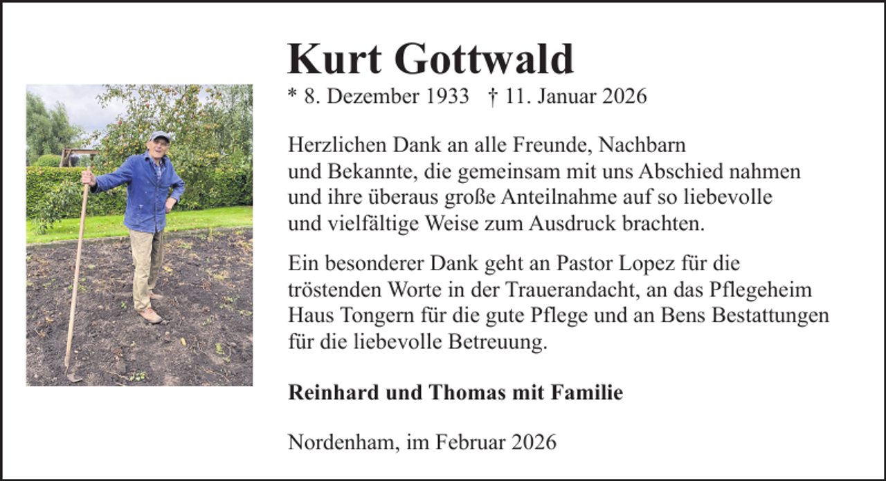 <p>Kurt Gottwald</p><p>* 8. Dezember 1933 † 11. Januar 2026<br />Herzlichen Dank an alle Freunde, Nachbarn<br />und Bekannte, die gemeinsam mit uns Abschied nahmen<br />und ihre überaus große Anteilnahme auf so liebevolle<br />und vielfältige Weise zum Ausdruck brachten.<br />Ein besonderer Dank geht an Pastor Lopez für die<br />tröstenden Worte in der Trauerandacht, an das Pflegeheim<br />Haus Tongern für die gute Pflege und an Bens Bestattungen<br />für die liebevolle Betreuung.<br />Reinhard und Thomas mit Familie<br />Nordenham, im Februar 2026</p>