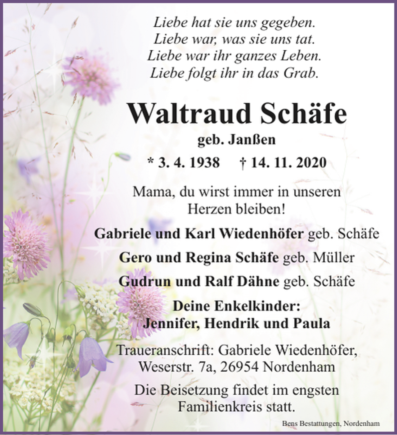 <p>Liebe hat sie uns gegeben.<br />Liebe war, was sie uns tat.<br />Liebe war ihr ganzes Leben.<br />Liebe folgt ihr in das Grab.</p><p>Waltraud Schäfe<br />geb. Janßen<br />* 3. 4. 1938 † 14. 11. 2020</p><p>Mama, du wirst immer in unseren<br />Herzen bleiben!<br />Gabriele und Karl Wiedenhöfer geb. Schäfe<br />Gero und Regina Schäfe geb. Müller<br />Gudrun und Ralf Dähne geb. Schäfe<br />Deine Enkelkinder:<br />Jennifer, Hendrik und Paula<br />Traueranschrift: Gabriele Wiedenhöfer,<br />Weserstr. 7a, 26954 Nordenham<br />Die Beisetzung findet im engsten<br />Familienkreis statt.<br />Bens Bestattungen, Nordenham</p>