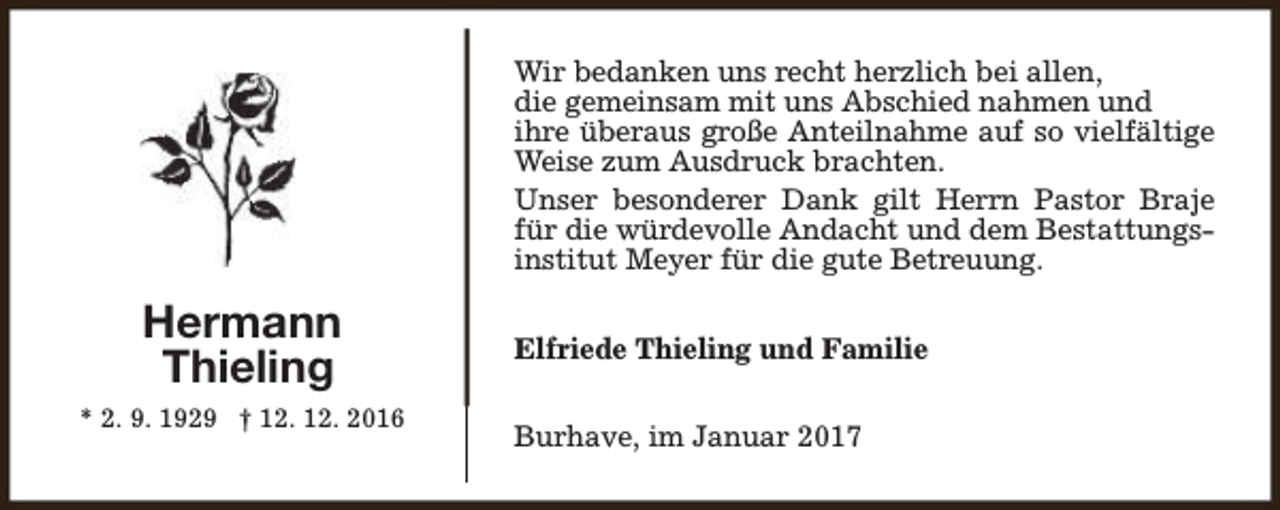 <p>Wir bedanken uns recht herzlich bei allen,<br />die gemeinsam mit uns Abschied nahmen und<br />ihre überaus große Anteilnahme auf so vielfältige<br />Weise zum Ausdruck brachten.<br />Unser besonderer Dank gilt Herrn Pastor Braje<br />für die würdevolle Andacht und dem Bestattungsinstitut Meyer für die gute Betreuung.</p><p>Hermann<br />Thieling<br />* 2. 9. 1929 † 12. 12. 2016</p><p>Elfriede Thieling und Familie<br />Burhave, im Januar 2017</p>