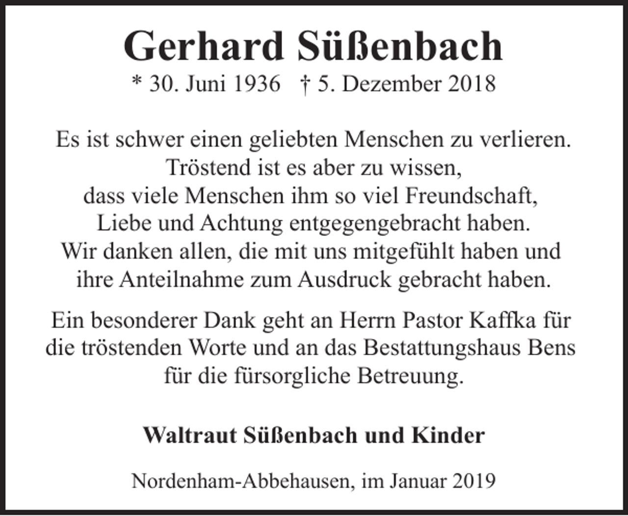 <p>Gerhard Süßenbach<br />* 30. Juni 1936 † 5. Dezember 2018</p><p>Es ist schwer einen geliebten Menschen zu verlieren.<br />Tröstend ist es aber zu wissen,<br />dass viele Menschen ihm so viel Freundschaft,<br />Liebe und Achtung entgegengebracht haben.<br />Wir danken allen, die mit uns mitgefühlt haben und<br />ihre Anteilnahme zum Ausdruck gebracht haben.<br />Ein besonderer Dank geht an Herrn Pastor Kaffka für<br />die tröstenden Worte und an das Bestattungshaus Bens<br />für die fürsorgliche Betreuung.</p><p>Waltraut Süßenbach und Kinder<br />Nordenham-Abbehausen, im Januar 2019</p>