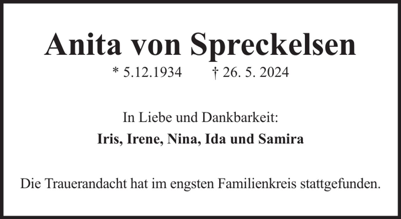 <p>Anita von Spreckelsen<br />* 5.12.1934</p><p>† 26. 5. 2024</p><p>In Liebe und Dankbarkeit:<br />Iris, Irene, Nina, Ida und Samira<br />Die Trauerandacht hat im engsten Familienkreis stattgefunden.</p>