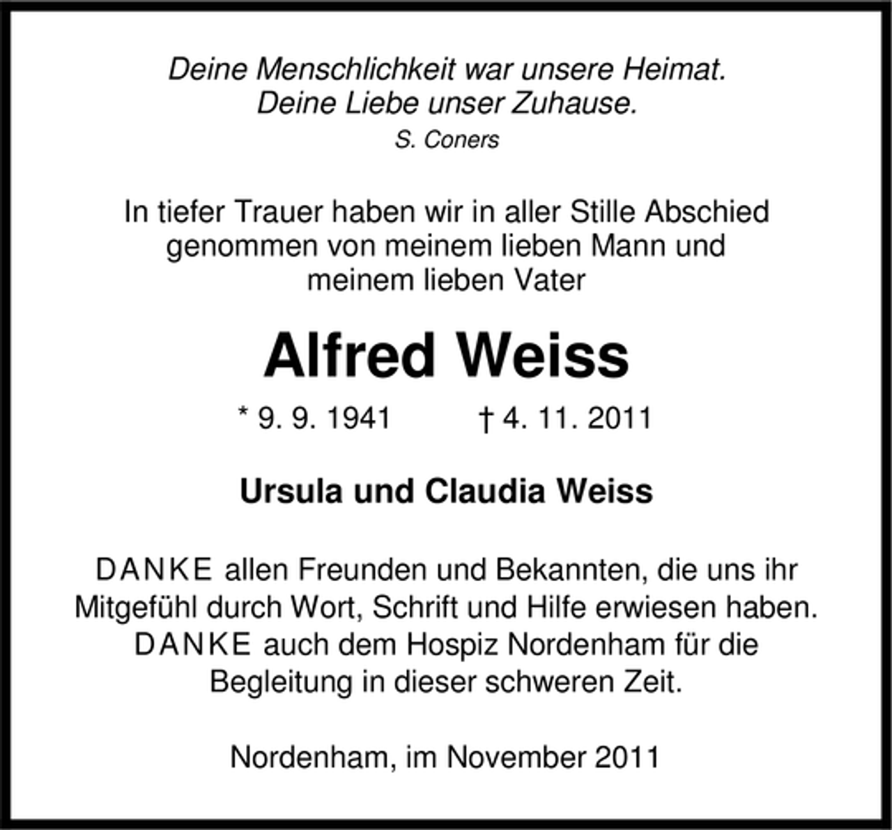 <p>Deine Menschlichkeit war unsere Heimat.<br />Deine Liebe unser Zuhause.<br />S. Coners</p><p>In tiefer Trauer haben wir in aller Stille Abschied<br />genommen von meinem lieben Mann und<br />meinem lieben Vater</p><p>Alfred Weiss<br />* 9. 9. 1941</p><p>† 4. 11. 2011</p><p>Ursula und Claudia Weiss<br />D A N K E allen Freunden und Bekannten, die uns ihr<br />Mitgefühl durch Wort, Schrift und Hilfe erwiesen haben.<br />D A N K E auch dem Hospiz Nordenham für die<br />Begleitung in dieser schweren Zeit.<br />Nordenham, im November 2011</p>