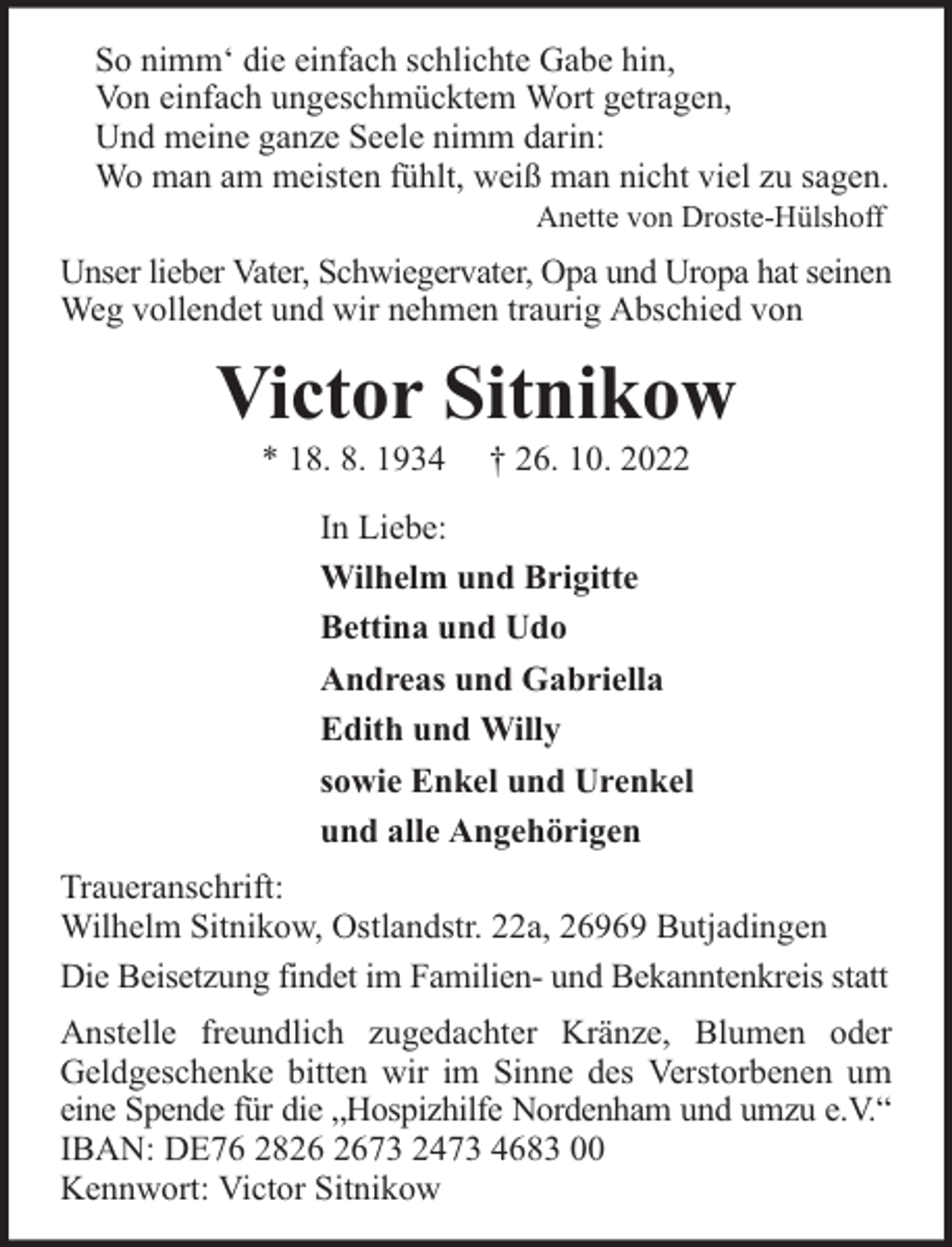 <p>So nimm‘ die einfach schlichte Gabe hin,<br />Von einfach ungeschmücktem Wort getragen,<br />Und meine ganze Seele nimm darin:<br />Wo man am meisten fühlt, weiß man nicht viel zu sagen.<br />Anette von Droste-Hülshoff</p><p>Unser lieber Vater, Schwiegervater, Opa und Uropa hat seinen<br />Weg vollendet und wir nehmen traurig Abschied von</p><p>Victor Sitnikow<br />* 18. 8. 1934</p><p>† 26. 10. 2022</p><p>In Liebe:<br />Wilhelm und Brigitte<br />Bettina und Udo<br />Andreas und Gabriella<br />Edith und Willy<br />sowie Enkel und Urenkel<br />und alle Angehörigen<br />Traueranschrift:<br />Wilhelm Sitnikow, Ostlandstr. 22a, 26969 Butjadingen<br />Die Beisetzung findet im Familien- und Bekanntenkreis statt<br />Anstelle freundlich zugedachter Kränze, Blumen oder<br />Geldgeschenke bitten wir im Sinne des Verstorbenen um<br />eine Spende für die „Hospizhilfe Nordenham und umzu e.V.“<br />IBAN: DE76 2873 2473 4683 00<br />Kennwort: Victor Sitnikow</p>