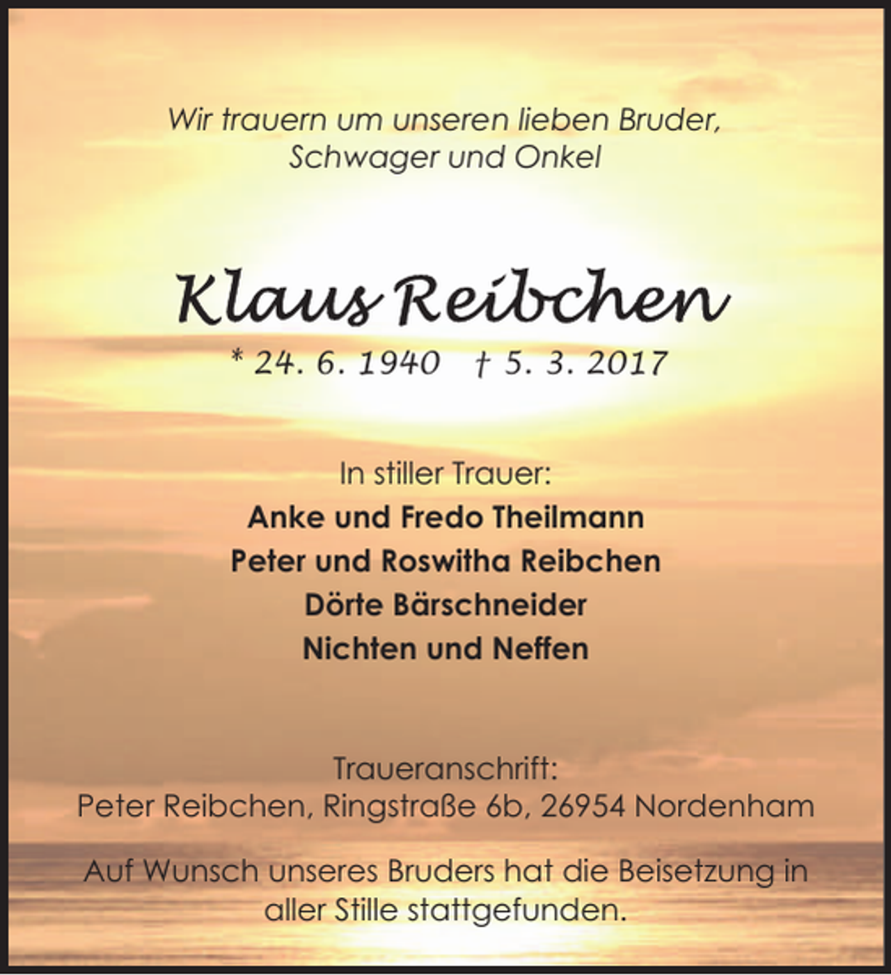 <p>Wir trauern um unseren lieben Bruder,<br />Schwager und Onkel</p><p>* 24. 6. 1940</p><p>† 5. 3. 2017</p><p>In stiller Trauer:<br />Anke und Fredo Theilmann<br />Peter und Roswitha Reibchen<br />Dörte Bärschneider<br />Nichten und Neffen</p><p>Traueranschrift:<br />Peter Reibchen, Ringstraße 6b, 26954 Nordenham<br />Auf Wunsch unseres Bruders hat die Beisetzung in<br />aller Stille stattgefunden.</p>