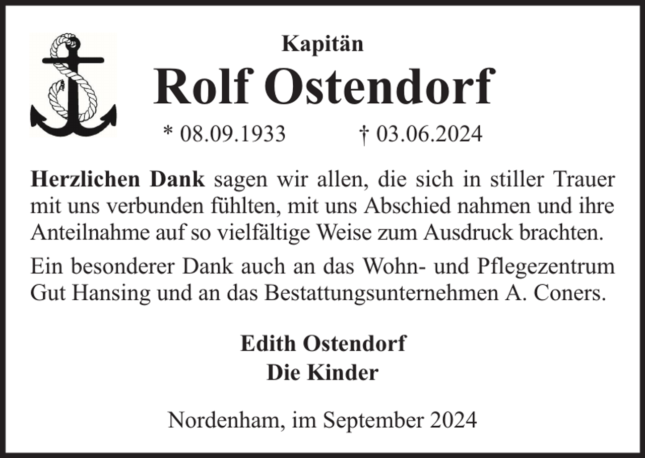 <p>Kapitän</p><p>Rolf Ostendorf<br />* 08.09.1933</p><p>† 03.06.2024</p><p>Herzlichen Dank sagen wir allen, die sich in stiller Trauer<br />mit uns verbunden fühlten, mit uns Abschied nahmen und ihre<br />Anteilnahme auf so vielfältige Weise zum Ausdruck brachten.<br />Ein besonderer Dank auch an das Wohn- und Pflegezentrum<br />Gut Hansing und an das Bestattungsunternehmen A. Coners.<br />Edith Ostendorf<br />Die Kinder<br />Nordenham, im September 2024</p>