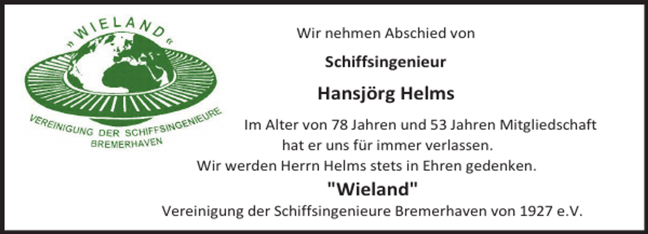 <p>Wir nehmen Abschied von</p><p>Schiffsingenieur</p><p>Hansjörg Helms<br />Im Alter von 78 Jahren und 53 Jahren Mitgliedschaft<br />hat er uns für immer verlassen.<br />Wir werden Herrn Helms stets in Ehren gedenken.</p><p>"Wieland"</p><p>Vereinigung der Schiffsingenieure Bremerhaven von 1927 e.V.</p>