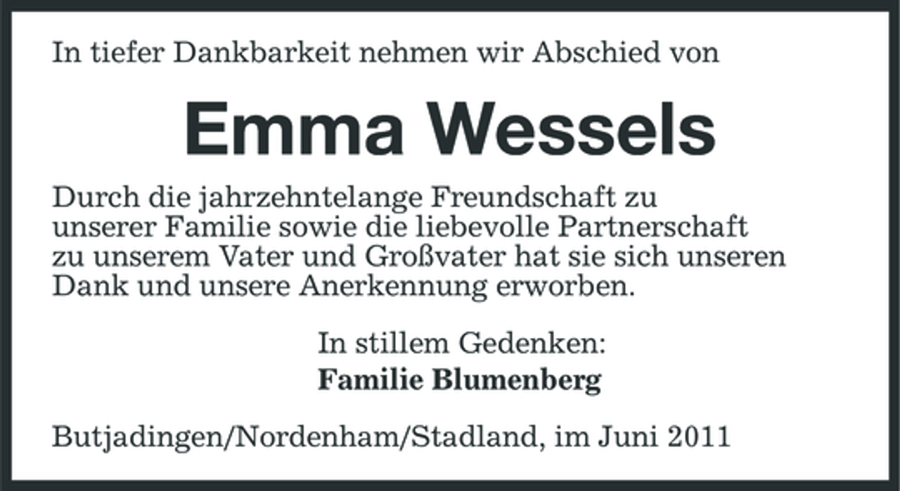 <p>In tiefer Dankbarkeit nehmen wir Abschied von</p><p>Emma Wessels<br />Durch die jahrzehntelange Freundschaft zu unserer Familie sowie die liebevolle Partnerschaft zu unserem Vater und Großvater hat sie sich unseren Dank und unsere Anerkennung erworben. In stillem Gedenken: Familie Blumenberg Butjadingen/Nordenham/ Stadland, im Juni 2011</p>