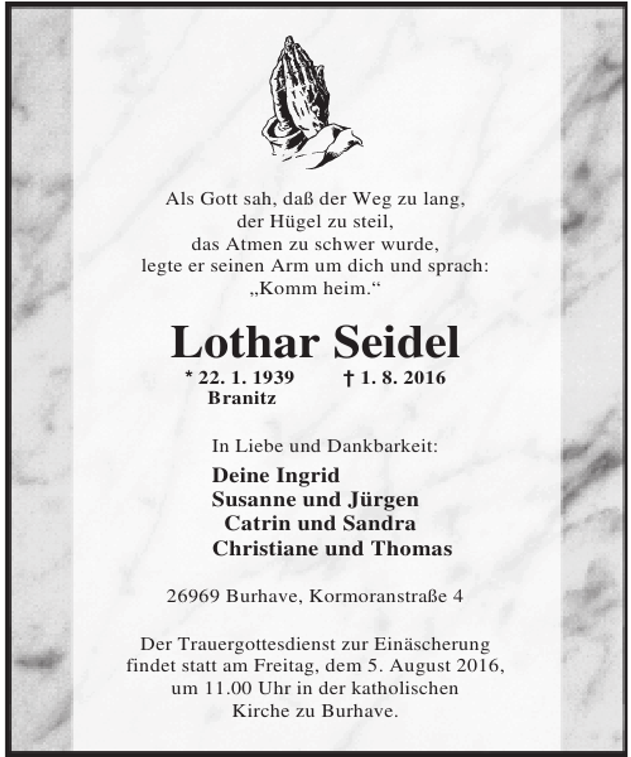 <p>Als Gott sah, daß der Weg zu lang,<br />der Hügel zu steil,<br />das Atmen zu schwer wurde,<br />legte er seinen Arm um dich und sprach:<br />„Komm heim.“</p><p>Lothar Seidel<br />* 22. 1. 1939<br />Branitz</p><p>† 1. 8. 2016</p><p>In Liebe und Dankbarkeit:</p><p>Deine Ingrid<br />Susanne und Jürgen<br />Catrin und Sandra<br />Christiane und Thomas<br />26969 Burhave, Kormoranstraße 4<br />Der Trauergottesdienst zur Einäscherung<br />findet statt am Freitag, dem 5. August 2016,<br />um 11.00 Uhr in der katholischen<br />Kirche zu Burhave.</p>