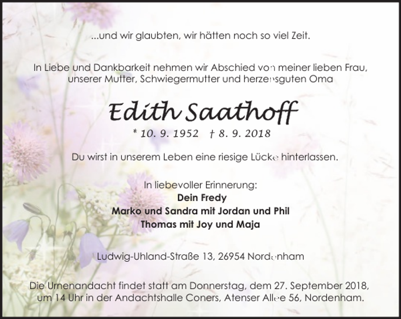 <p>...und wir glaubten, wir hätten noch so viel Zeit.<br />n meiner lieben Frau,<br />In Liebe und Dankbarkeit nehmen wir Abschied von<br />nsguten Oma<br />unserer Mutter, Schwiegermutter und herzen</p><p>* 10. 9. 1952</p><p>† 8. 9. 2018</p><p>Du wirst in unserem Leben eine riesige Lücke<br />e hinterlassen.<br />In liebevoller Erinnerung:<br />Dein Fredy<br />Marko und Sandra mit Jordan und Phil<br />Thomas mit Joy und Maja<br />Ludwig-Uhland-Straße 13, 26954 Norde<br />enham<br />Die Urnenandacht findet statt am Donnerstag, dem 27. September 2018,<br />ee 56, Nordenham.<br />um 14 Uhr in der Andachtshalle Coners, Atenser Alle</p>