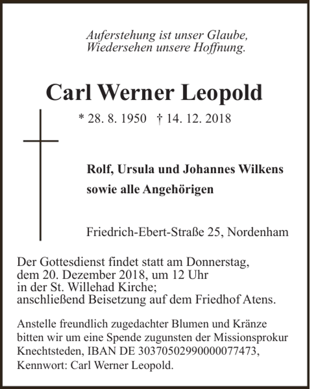 <p>Auferstehung ist unser Glaube,<br />Wiedersehen unsere Hoffnung.</p><p>Carl Werner Leopold<br />* 28. 8. 1950 † 14. 12. 2018</p><p>Rolf, Ursula und Johannes Wilkens<br />sowie alle Angehörigen<br />Friedrich-Ebert-Straße 25, Nordenham</p><p>Der Gottesdienst findet statt am Donnerstag,<br />dem 20. Dezember 2018, um 12 Uhr<br />in der St. Willehad Kirche;<br />anschließend Beisetzung auf dem Friedhof Atens.<br />Anstelle freundlich zugedachter Blumen und Kränze<br />bitten wir um eine Spende zugunsten der Missionsprokur<br />Knechtsteden, IBAN DE 30370502990000077473,<br />Kennwort: Carl Werner Leopold.</p>