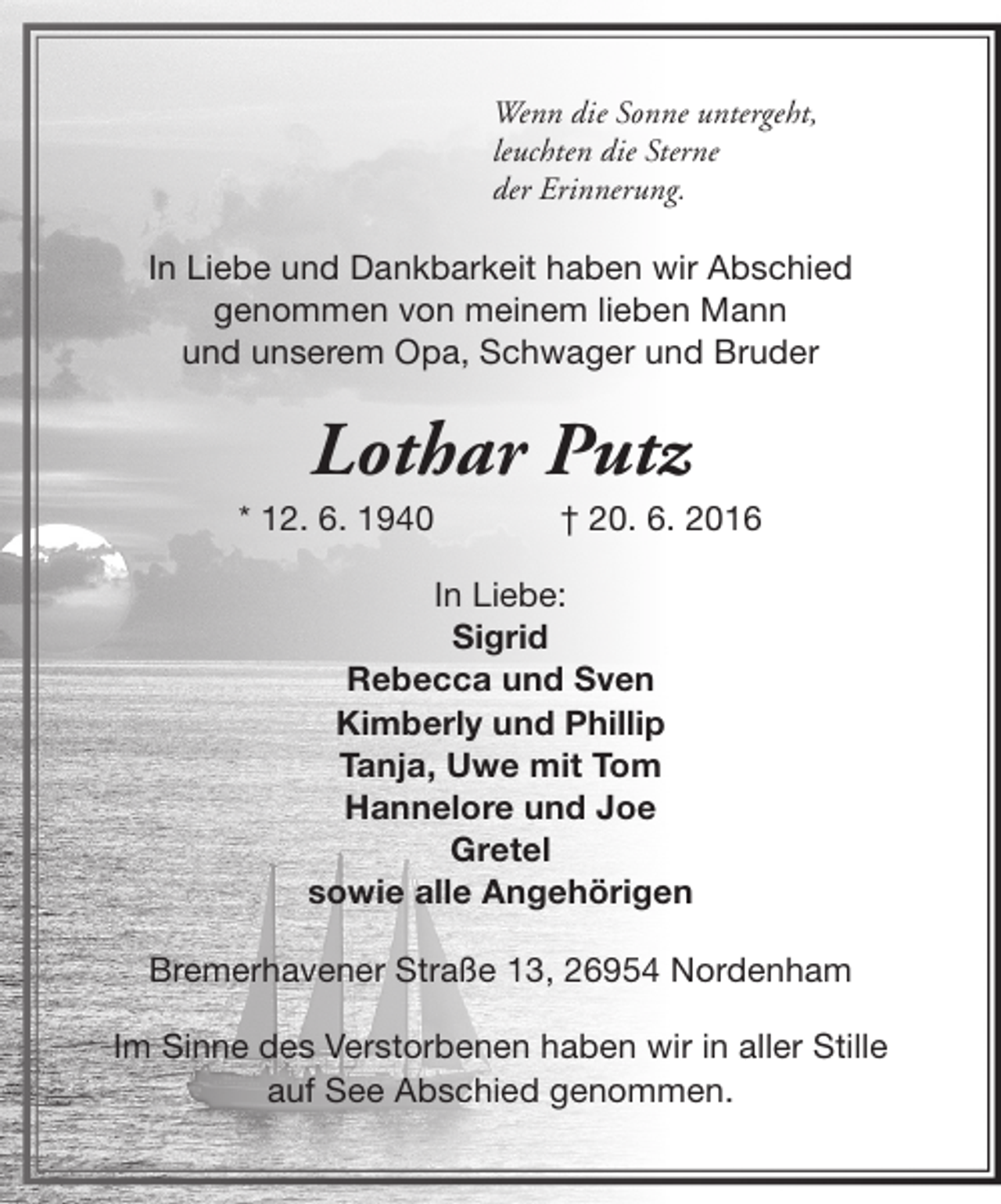 <p>Wenn die Sonne untergeht,<br />leuchten die Sterne<br />der Erinnerung.</p><p>In Liebe und Dankbarkeit haben wir Abschied<br />genommen von meinem lieben Mann<br />und unserem Opa, Schwager und Bruder</p><p>Lothar Putz</p><p>* 12. 6. 1940</p><p>† 20. 6. 2016</p><p>In Liebe:<br />Sigrid<br />Rebecca und Sven<br />Kimberly und Phillip<br />Tanja, Uwe mit Tom<br />Hannelore und Joe<br />Gretel<br />sowie alle Angehörigen<br />Bremerhavener Straße 13, 26954 Nordenham<br />Im Sinne des Verstorbenen haben wir in aller Stille<br />auf See Abschied genommen.</p>
