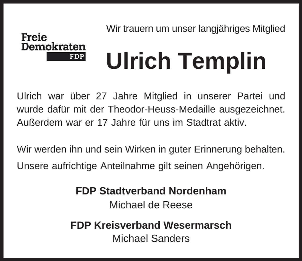 <p>Wir trauern um unser langjähriges Mitglied</p><p>Ulrich Templin<br />Ulrich war über 27 Jahre Mitglied in unserer Partei und<br />wurde dafür mit der Theodor-Heuss-Medaille ausgezeichnet.<br />Außerdem war er 17 Jahre für uns im Stadtrat aktiv.<br />Wir werden ihn und sein Wirken in guter Erinnerung behalten.<br />Unsere aufrichtige Anteilnahme gilt seinen Angehörigen.</p><p>FDP Stadtverband Nordenham<br />Michael de Reese<br />FDP Kreisverband Wesermarsch<br />Michael Sanders</p>