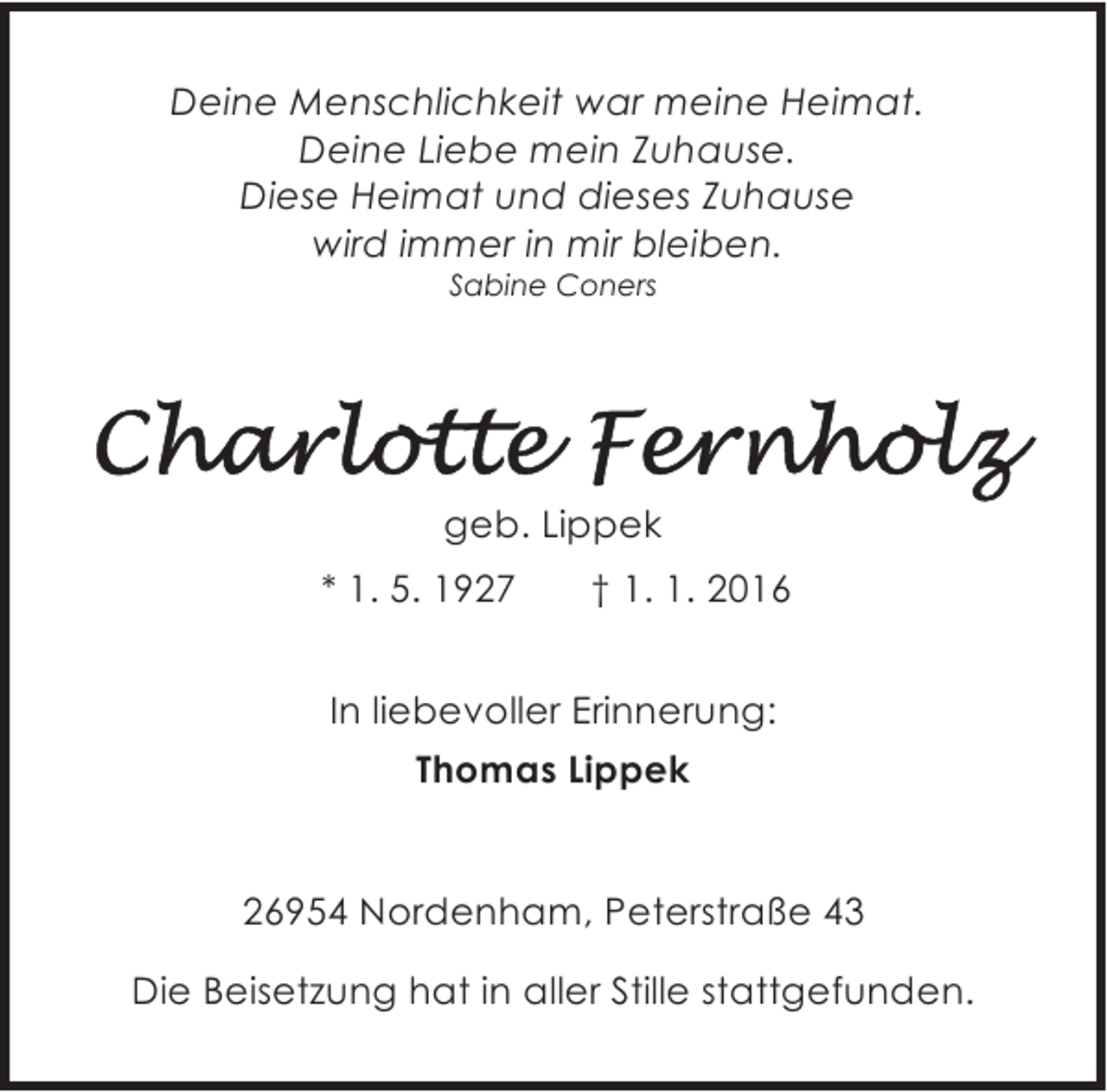 <p>Deine Menschlichkeit war meine Heimat.<br />Deine Liebe mein Zuhause.<br />Diese Heimat und dieses Zuhause<br />wird immer in mir bleiben.<br />Sabine Coners</p><p>geb. Lippek<br />* 1. 5. 1927</p><p>† 1. 1. 2016</p><p>In liebevoller Erinnerung:<br />Thomas Lippek<br />26954 Nordenham, Peterstraße 43<br />Die Beisetzung hat in aller Stille stattgefunden.</p>