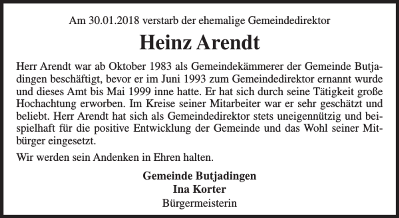 <p>Am 30.01.2018 verstarb der ehemalige Gemeindedirektor</p><p>Heinz Arendt<br />Herr Arendt war ab Oktober 1983 als Gemeindekämmerer der Gemeinde Butjadingen beschäftigt, bevor er im Juni 1993 zum Gemeindedirektor ernannt wurde<br />und dieses Amt bis Mai 1999 inne hatte. Er hat sich durch seine Tätigkeit große<br />Hochachtung erworben. Im Kreise seiner Mitarbeiter war er sehr geschätzt und<br />beliebt. Herr Arendt hat sich als Gemeindedirektor stets uneigennützig und beispielhaft für die positive Entwicklung der Gemeinde und das Wohl seiner Mitbürger eingesetzt.<br />Wir werden sein Andenken in Ehren halten.<br />Gemeinde Butjadingen<br />Ina Korter<br />Bürgermeisterin</p>
