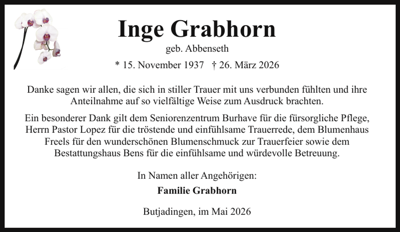 <p>Inge Grabhorn<br />geb. Abbenseth</p><p>* 15. November 1937 † 26. März 2026<br />Danke sagen wir allen, die sich in stiller Trauer mit uns verbunden fühlten und ihre<br />Anteilnahme auf so vielfältige Weise zum Ausdruck brachten.<br />Ein besonderer Dank gilt dem Seniorenzentrum Burhave für die fürsorgliche Pflege,<br />Herrn Pastor Lopez für die tröstende und einfühlsame Trauerrede, dem Blumenhaus<br />Freels für den wunderschönen Blumenschmuck zur Trauerfeier sowie dem<br />Bestattungshaus Bens für die einfühlsame und würdevolle Betreuung.<br />In Namen aller Angehörigen:<br />Familie Grabhorn<br />Butjadingen, im Mai 2026</p>