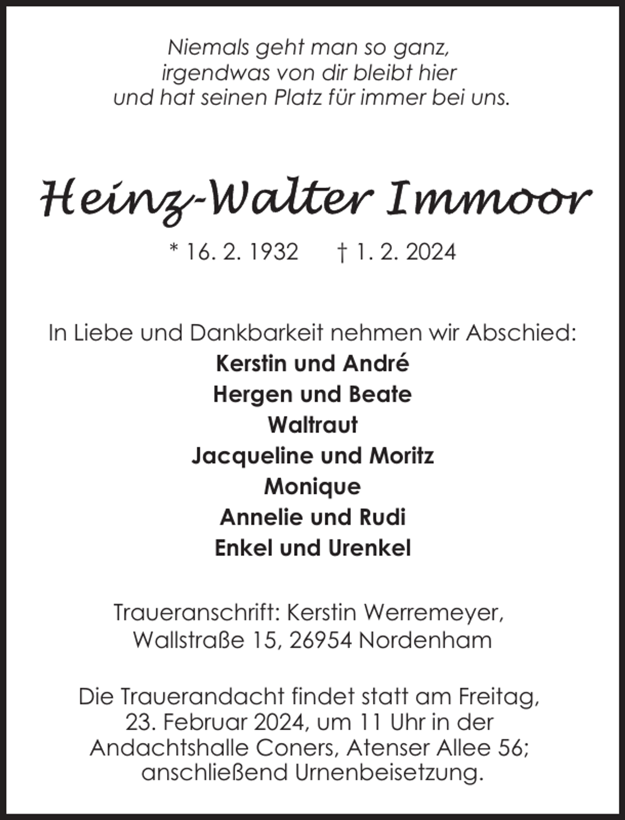 <p>Niemals geht man so ganz,<br />irgendwas von dir bleibt hier<br />und hat seinen Platz für immer bei uns.</p><p>* 16. 2. 1932</p><p>† 1. 2. 2024</p><p>In Liebe und Dankbarkeit nehmen wir Abschied:<br />Kerstin und André<br />Hergen und Beate<br />Waltraut<br />Jacqueline und Moritz<br />Monique<br />Annelie und Rudi<br />Enkel und Urenkel<br />Traueranschrift: Kerstin Werremeyer,<br />Wallstraße 15, 26954 Nordenham<br />Die Trauerandacht findet statt am Freitag,<br />23. Februar 2024, um 11 Uhr in der<br />Andachtshalle Coners, Atenser Allee 56;<br />anschließend Urnenbeisetzung.</p>