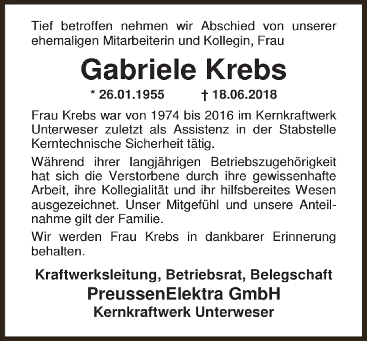 <p>Tief betroffen nehmen wir Abschied von unserer<br />ehemaligen Mitarbeiterin und Kollegin, Frau</p><p>Gabriele Krebs<br />* 26.01.1955</p><p>† 18.06.2018</p><p>Frau Krebs war von 1974 bis 2016 im Kernkraftwerk<br />Unterweser zuletzt als Assistenz in der Stabstelle<br />Kerntechnische Sicherheit tätig.<br />Während ihrer langjährigen Betriebszugehörigkeit<br />hat sich die Verstorbene durch ihre gewissenhafte<br />Arbeit, ihre Kollegialität und ihr hilfsbereites Wesen<br />ausgezeichnet. Unser Mitgefühl und unsere Anteilnahme gilt der Familie.<br />Wir werden Frau Krebs in dankbarer Erinnerung<br />behalten.</p><p>Kraftwerksleitung, Betriebsrat, Belegschaft</p><p>PreussenElektra GmbH<br />Kernkraftwerk Unterweser</p>