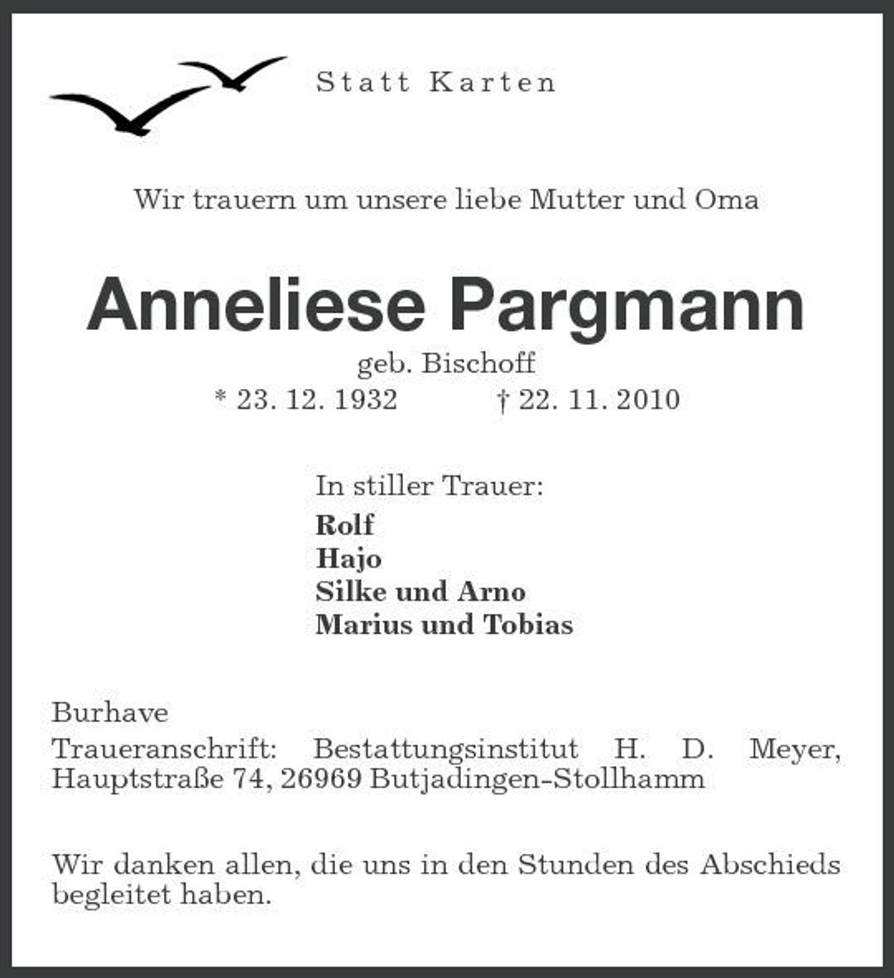<p>Statt Karten</p><p>Wir trauern um unsere liebe Mutter und Oma</p><p>Anneliese Pargmann<br />geb. Bischoff * 23. 12. 1932 † 22. 11. 2010 In stiller Trauer: Rolf Hajo Silke und Arno Marius und Tobias Burhave Traueranschrift: Bestattungsinstitut H. D. Hauptstraße 74, 26969 Butjadingen-Stollhamm</p><p>Meyer,</p><p>Wir danken allen, die uns in den Stunden des Abschieds begleitet haben.</p>