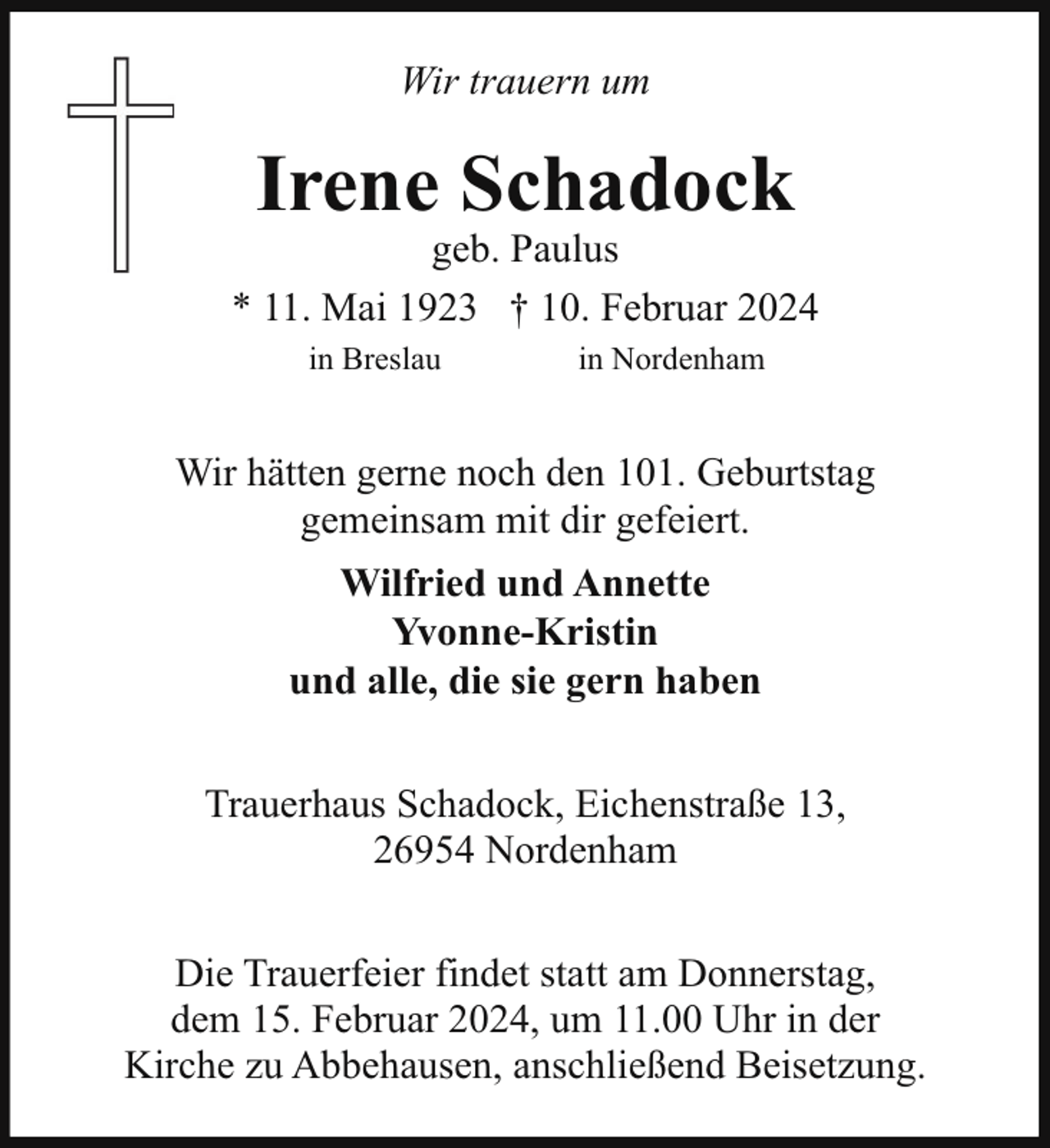 <p>Wir trauern um</p><p>Irene Schadock</p><p>geb. Paulus<br />* 11. Mai 1923 † 10. Februar 2024<br />in Breslau</p><p>in Nordenham</p><p>Wir hätten gerne noch den 101. Geburtstag<br />gemeinsam mit dir gefeiert.<br />Wilfried und Annette<br />Yvonne-Kristin<br />und alle, die sie gern haben<br />Trauerhaus Schadock, Eichenstraße 13,<br />26954 Nordenham<br />Die Trauerfeier findet statt am Donnerstag,<br />dem 15. Februar 2024, um 11.00 Uhr in der<br />Kirche zu Abbehausen, anschließend Beisetzung.</p>