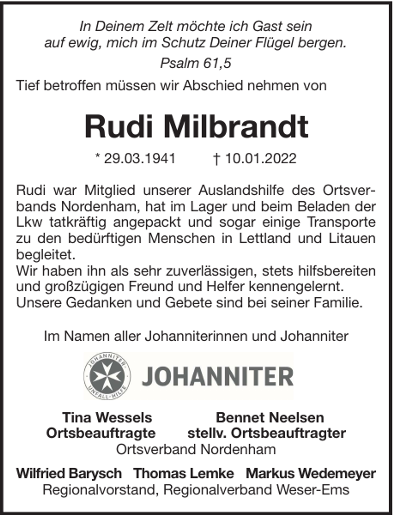 <p>In Deinem Zelt möchte ich Gast sein<br />auf ewig, mich im Schutz Deiner Flügel bergen.<br />Psalm 61,5<br />Tief betroffen müssen wir Abschied nehmen von</p><p>Rudi Milbrandt<br />* 29.03.1941</p><p>† 10.01.2022</p><p>Rudi war Mitglied unserer Auslandshilfe des Ortsverbands Nordenham, hat im Lager und beim Beladen der<br />Lkw tatkräftig angepackt und sogar einige Transporte<br />zu den bedürftigen Menschen in Lettland und Litauen<br />begleitet.<br />Wir haben ihn als sehr zuverlässigen, stets hilfsbereiten<br />und großzügigen Freund und Helfer kennengelernt.<br />Unsere Gedanken und Gebete sind bei seiner Familie.<br />Im Namen aller Johanniterinnen und Johanniter</p><p>Tina Wessels<br />Bennet Neelsen<br />Ortsbeauftragte<br />stellv. Ortsbeauftragter<br />Ortsverband Nordenham<br />Wilfried Barysch Thomas Lemke Markus Wedemeyer<br />Regionalvorstand, Regionalverband Weser-Ems</p>