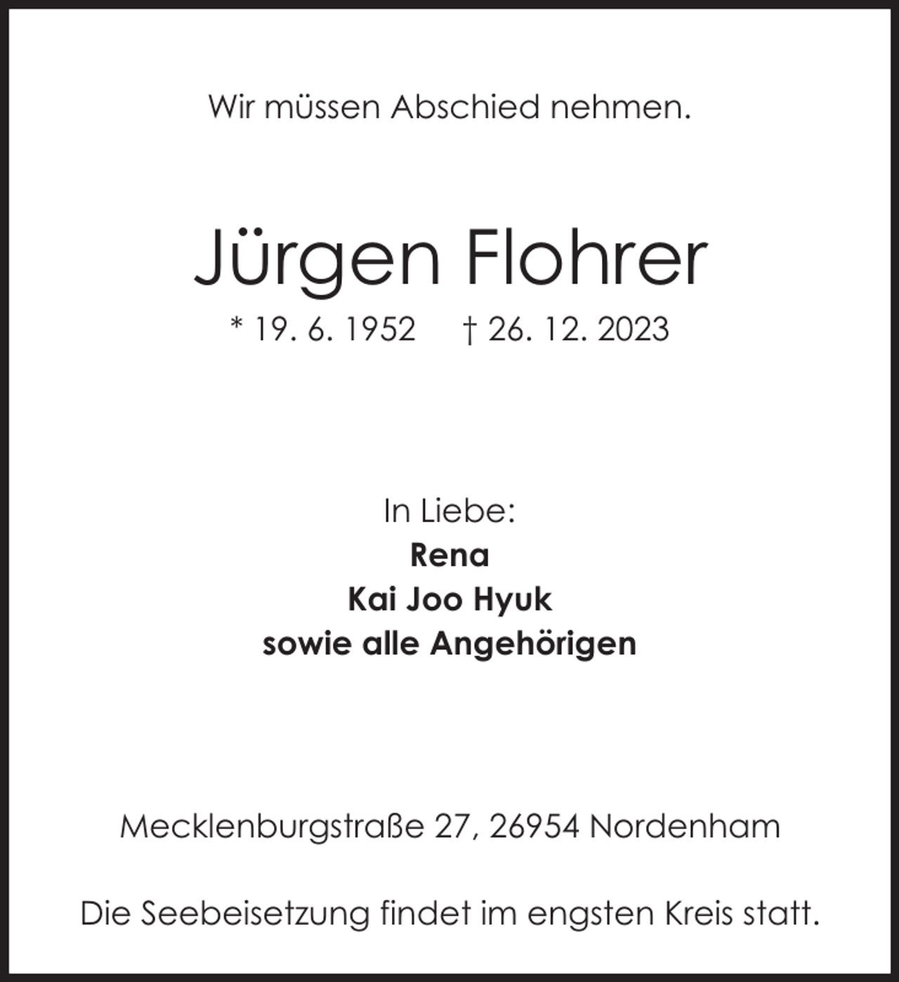 <p>Wir müssen Abschied nehmen.</p><p>Jürgen Flohrer<br />* 19. 6. 1952</p><p>† 26. 12. 2023</p><p>In Liebe:<br />Rena<br />Kai Joo Hyuk<br />sowie alle Angehörigen</p><p>Mecklenburgstraße 27, 26954 Nordenham<br />Die Seebeisetzung findet im engsten Kreis statt.</p>