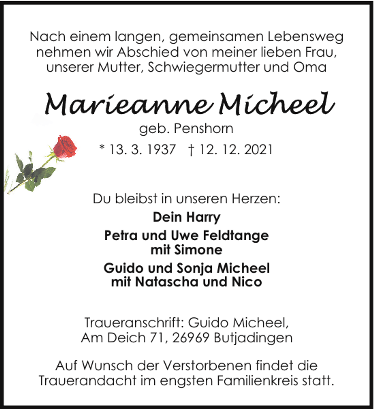<p>Nach einem langen, gemeinsamen Lebensweg<br />nehmen wir Abschied von meiner lieben Frau,<br />unserer Mutter, Schwiegermutter und Oma</p><p>geb. Penshorn<br />* 13. 3. 1937 † 12. 12. 2021<br />Du bleibst in unseren Herzen:<br />Dein Harry<br />Petra und Uwe Feldtange<br />mit Simone<br />Guido und Sonja Micheel<br />mit Natascha und Nico<br />Traueranschrift: Guido Micheel,<br />Am Deich 71, 26969 Butjadingen<br />Auf Wunsch der Verstorbenen findet die<br />Trauerandacht im engsten Familienkreis statt.</p>