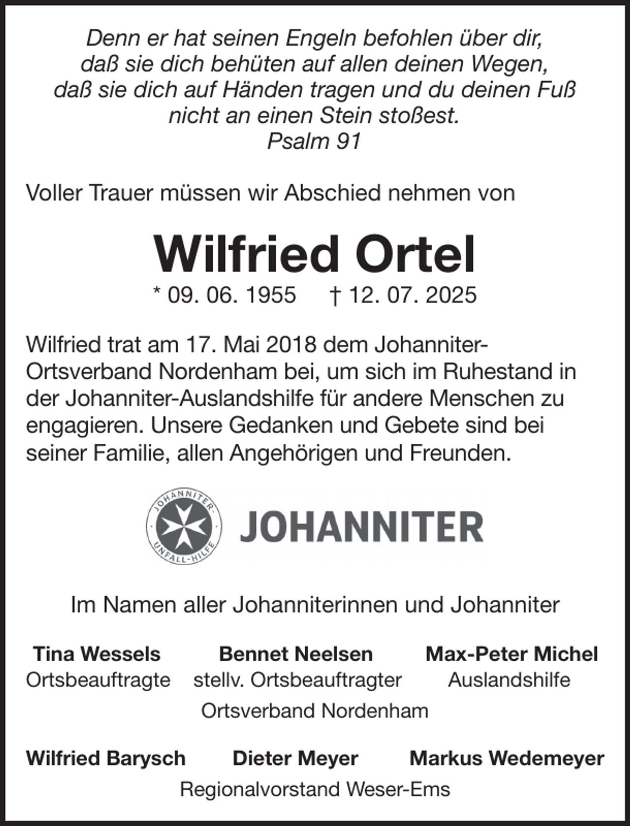 <p>Denn er hat seinen Engeln befohlen über dir,<br />daß sie dich behüten auf allen deinen Wegen,<br />daß sie dich auf Händen tragen und du deinen Fuß<br />nicht an einen Stein stoßest.<br />Psalm 91<br />Voller Trauer müssen wir Abschied nehmen von</p>
<p>Wilfried Ortel</p>
<p>* 09. 06. 1955</p>
<p>† 12. 07. 2025</p>
<p>Wilfried trat am 17. Mai 2018 dem JohanniterOrtsverband Nordenham bei, um sich im Ruhestand in<br />der Johanniter-Auslandshilfe für andere Menschen zu<br />engagieren. Unsere Gedanken und Gebete sind bei<br />seiner Familie, allen Angehörigen und Freunden.</p>
<p>Im Namen aller Johanniterinnen und Johanniter<br />Tina Wessels<br />Ortsbeauftragte</p>
<p>Bennet Neelsen<br />Max-Peter Michel<br />stellv. Ortsbeauftragter<br />Auslandshilfe<br />Ortsverband Nordenham</p>
<p>Wilfried Barysch</p>
<p>Dieter Meyer</p>
<p>Markus Wedemeyer</p>
<p>Regionalvorstand Weser-Ems</p>