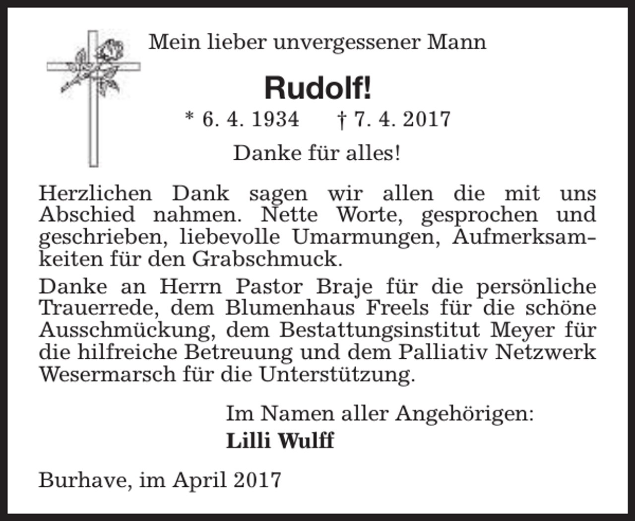 <p>Mein lieber unvergessener Mann</p><p>Rudolf!</p><p>* 6. 4. 1934</p><p>† 7. 4. 2017</p><p>Danke für alles!<br />Herzlichen Dank sagen wir allen die mit uns<br />Abschied nahmen. Nette Worte, gesprochen und<br />geschrieben, liebevolle Umarmungen, Aufmerksamkeiten für den Grabschmuck.<br />Danke an Herrn Pastor Braje für die persönliche<br />Trauerrede, dem Blumenhaus Freels für die schöne<br />Ausschmückung, dem Bestattungsinstitut Meyer für<br />die hilfreiche Betreuung und dem Palliativ Netzwerk<br />Wesermarsch für die Unterstützung.<br />Im Namen aller Angehörigen:<br />Lilli Wulff<br />Burhave, im April 2017</p>