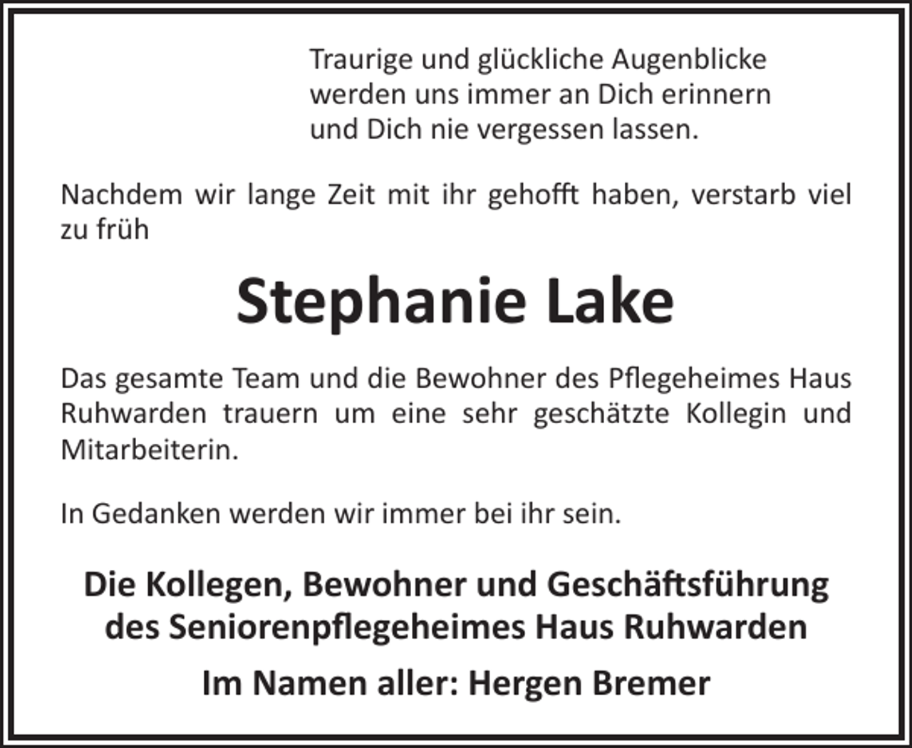 <p>Traurige und glückliche Augenblicke<br />werden uns immer an Dich erinnern<br />und Dich nie vergessen lassen.<br />Nachdem wir lange Zeit mit ihr gehofft haben, verstarb viel<br />zu früh</p><p>Stephanie Lake<br />Das gesamte Team und die Bewohner des Pflegeheimes Haus<br />Ruhwarden trauern um eine sehr geschätzte Kollegin und<br />Mitarbeiterin.<br />In Gedanken werden wir immer bei ihr sein.</p><p>Die Kollegen, Bewohner und Geschäftsführung<br />des Seniorenpflegeheimes Haus Ruhwarden<br />Im Namen aller: Hergen Bremer</p>