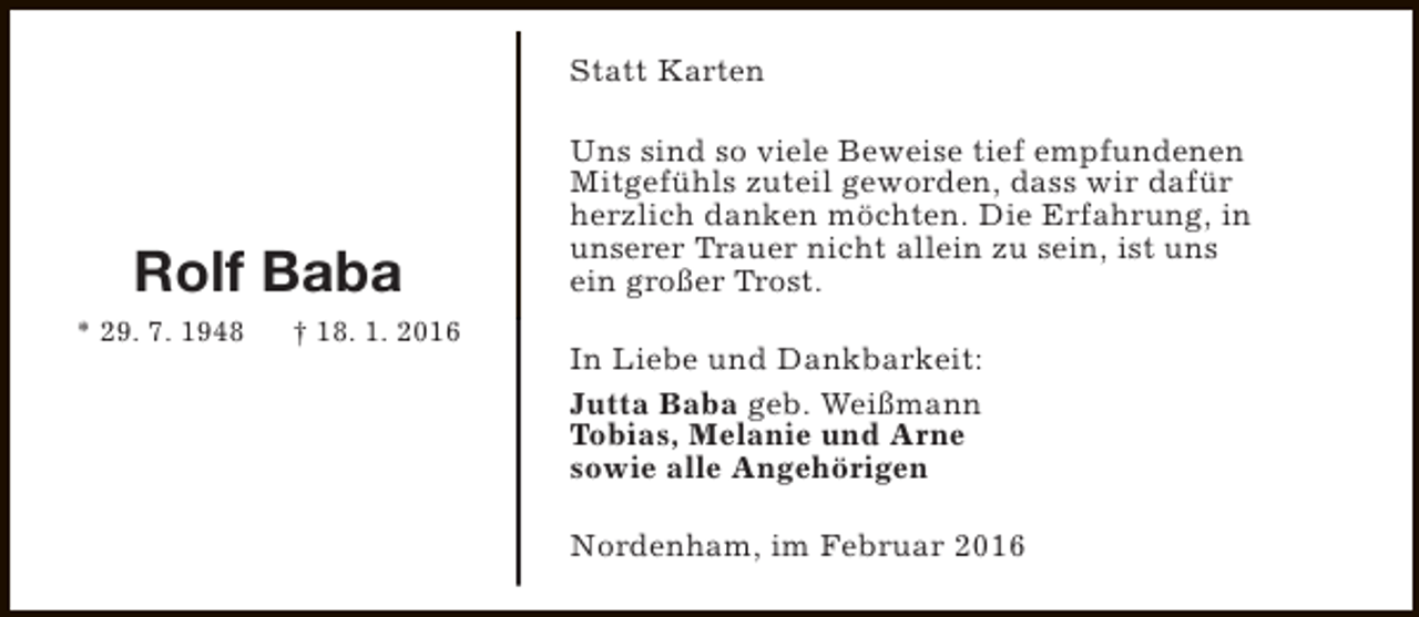 <p>Statt Karten</p><p>Rolf Baba<br />* 29. 7. 1948</p><p>† 18. 1. 2016</p><p>Uns sind so viele Beweise tief empfundenen<br />Mitgefühls zuteil geworden, dass wir dafür<br />herzlich danken möchten. Die Erfahrung, in<br />unserer Trauer nicht allein zu sein, ist uns<br />ein großer Trost.<br />In Liebe und Dankbarkeit:<br />Jutta Baba geb. Weißmann<br />Tobias, Melanie und Arne<br />sowie alle Angehörigen<br />Nordenham, im Februar 2016</p>