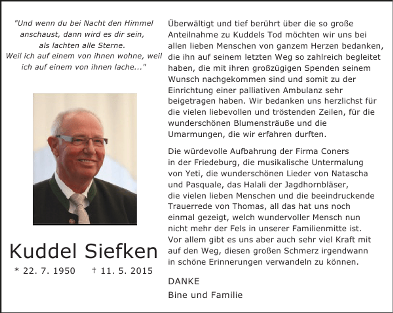 <p>"Und wenn du bei Nacht den Himmel<br />anschaust, dann wird es dir sein,<br />als lachten alle Sterne.<br />Weil ich auf einem von ihnen wohne, weil<br />ich auf einem von ihnen lache..."</p><p>Kuddel Siefken<br />* 22. 7. 1950</p><p>† 11. 5. 2015</p><p>Überwältigt und tief berührt über die so große<br />Anteilnahme zu Kuddels Tod möchten wir uns bei<br />allen lieben Menschen von ganzem Herzen bedanken,<br />die ihn auf seinem letzten Weg so zahlreich begleitet<br />haben, die mit ihren großzügigen Spenden seinem<br />Wunsch nachgekommen sind und somit zu der<br />Einrichtung einer palliativen Ambulanz sehr<br />beigetragen haben. Wir bedanken uns herzlichst für<br />die vielen liebevollen und tröstenden Zeilen, für die<br />wunderschönen Blumensträuße und die<br />Umarmungen, die wir erfahren durften.<br />Die würdevolle Aufbahrung der Firma Coners<br />in der Friedeburg, die musikalische Untermalung<br />von Yeti, die wunderschönen Lieder von Natascha<br />und Pasquale, das Halali der Jagdhornbläser,<br />die vielen lieben Menschen und die beeindruckende<br />Trauerrede von Thomas, all das hat uns noch<br />einmal gezeigt, welch wundervoller Mensch nun<br />nicht mehr der Fels in unserer Familienmitte ist.<br />Vor allem gibt es uns aber auch sehr viel Kraft mit<br />auf den Weg, diesen großen Schmerz irgendwann<br />in schöne Erinnerungen verwandeln zu können.</p><p>DANKE<br />Bine und Familie</p>