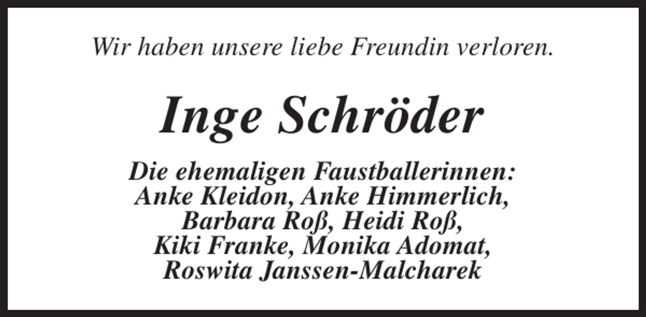 <p>Wir haben unsere liebe Freundin verloren.</p><p>Inge Schröder<br />Die ehemaligen Faustballerinnen:<br />Anke Kleidon, Anke Himmerlich,<br />Barbara Roß, Heidi Roß,<br />Kiki Franke, Monika Adomat,<br />Roswita Janssen-Malcharek</p>