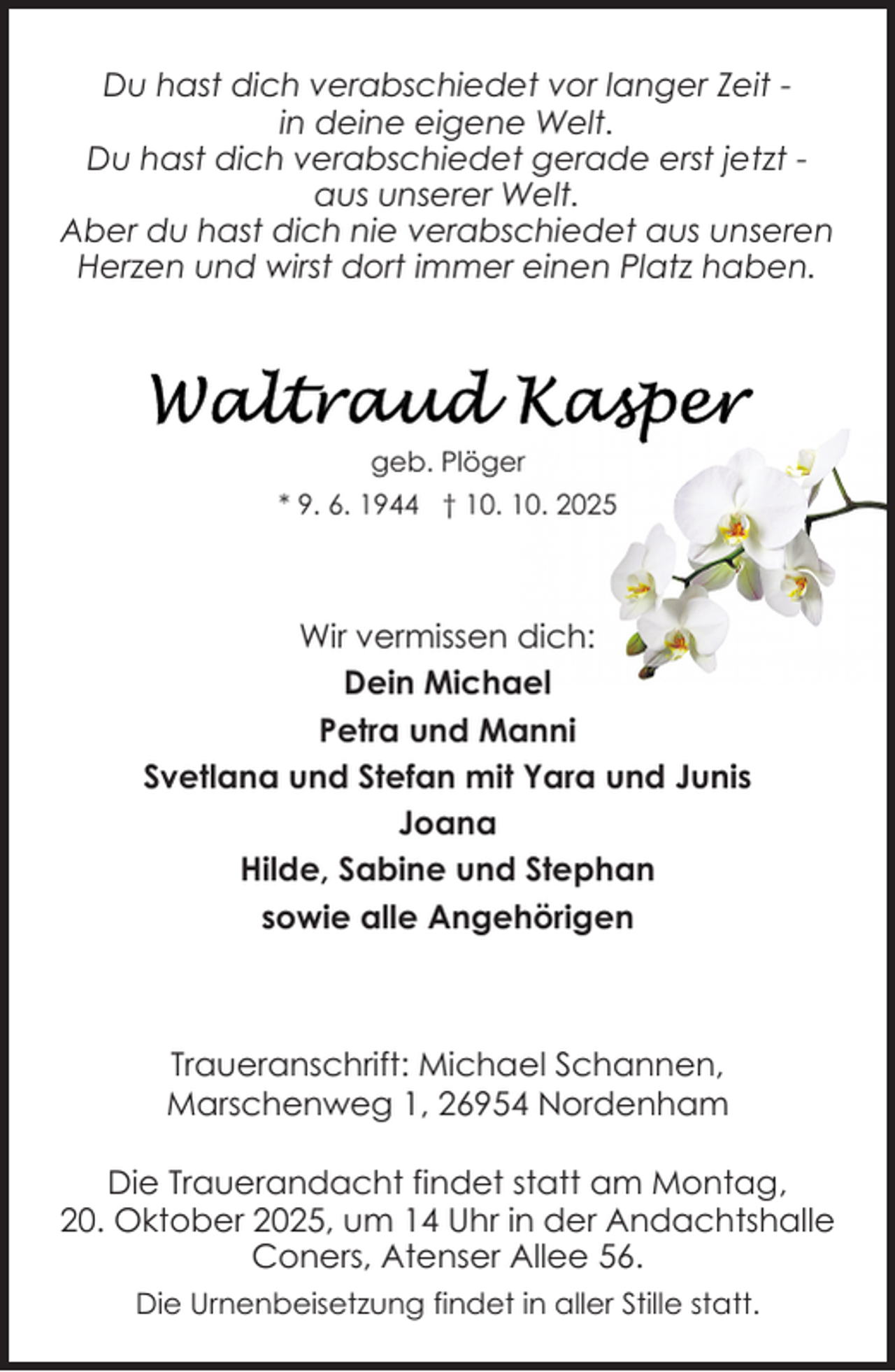 <p>Du hast dich verabschiedet vor langer Zeit in deine eigene Welt.<br />Du hast dich verabschiedet gerade erst jetzt aus unserer Welt.<br />Aber du hast dich nie verabschiedet aus unseren<br />Herzen und wirst dort immer einen Platz haben.</p>
<p>geb. Plöger<br />* 9. 6. 1944 † 10. 10. 2025</p>
<p>Wir vermissen dich:<br />Dein Michael<br />Petra und Manni<br />Svetlana und Stefan mit Yara und Junis<br />Joana<br />Hilde, Sabine und Stephan<br />sowie alle Angehörigen</p>
<p>Traueranschrift: Michael Schannen,<br />Marschenweg 1, 26954 Nordenham<br />Die Trauerandacht findet statt am Montag,<br />20. Oktober 2025, um 14 Uhr in der Andachtshalle<br />Coners, Atenser Allee 56.<br />Die Urnenbeisetzung findet in aller Stille statt.</p>