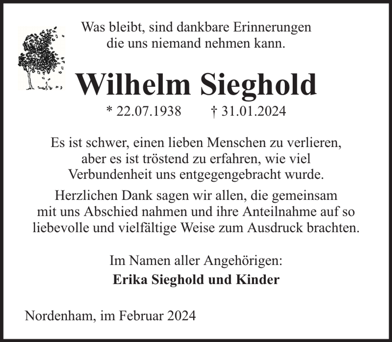 <p>Was bleibt, sind dankbare Erinnerungen<br />die uns niemand nehmen kann.</p><p>Wilhelm Sieghold<br />* 22.07.1938</p><p>† 31.01.2024</p><p>Es ist schwer, einen lieben Menschen zu verlieren,<br />aber es ist tröstend zu erfahren, wie viel<br />Verbundenheit uns entgegengebracht wurde.<br />Herzlichen Dank sagen wir allen, die gemeinsam<br />mit uns Abschied nahmen und ihre Anteilnahme auf so<br />liebevolle und vielfältige Weise zum Ausdruck brachten.<br />Im Namen aller Angehörigen:<br />Erika Sieghold und Kinder<br />Nordenham, im Februar 2024</p>